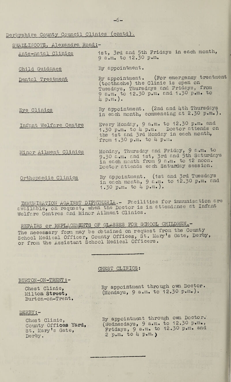 -6- Derbyshire County Council Clinics (contd). SWADLINCOTE, Alexandra Road:- Ante-natal Clinics 1st, 3rd and 5th Fridays in each month, 9 a.m, to 12.30 P*m. Child Guidance Dental Treatment Dye Clinics Infant Welfare Centre Minor Ailment Clinics Orthopaedic Clinics By appointment. By appointment. (For emergency treatment (toothache) the Clinic is open on Tuesdays, Thursdays and Fridays, from 9 a.m. to 12.30 p.m, and 1.30 p.m. to 4 P.m.). By appointment. (2nd and 4th Thursdays in each month, commencing at 2.30 p.m.). Every Monday, 9 a.m. to 12,30 p.m. and 1.30 p.m. to 4 P.m. Doctor attends on the 1st and 3rd Monday in each month, from 1 .30 p.m. to 4 p.m. Monday, Thursday and Friday, 9 a.m. to 9.30 a.m. and 1st, 3rd and 5th Saturdays in each month from 9 a.m. to 12 noon. Doctor attends each Saturday session. By appointment. (1st and 3rd Tuesdays in each month, 9 a.m. to 12.30 p.m. and 1.30 p.m. to 4 p.m. ). IMMUNISATION AGAINST DIPHTHERIA.- Facilities available, on request, when the Doctor.is in a Welfare Centres and Minor Ailment Clinics. for immunisation are ttendance at Infant REPAIRS or REPLACEMENTS OF GLASSES FOR SCHOOL CHILD- The necessary form may be obtained on request from, the County School Medical Officer, County Offices, St. Mary s Gate, Derby, or from the Assistant School Medical Oiiicers. CHEST CLINICS: BURTON-ON-TRENT:- Chest Clinic, Milton Street, Burt on-on-Trent• By appointment through own Doctor. (Mondays, 9 a.m. to 12.30 p.m.). DERBY:- Chest Clinic, County Offices Yard, St. Mary’s Gate, De rby. By appointment through own Doctor.' (Wednesdays, 9 a.m. to 12.30 p.m., Fridays, 9 a.m. to 12.30 p.m. and 2 p.m. to 4 P*m, )