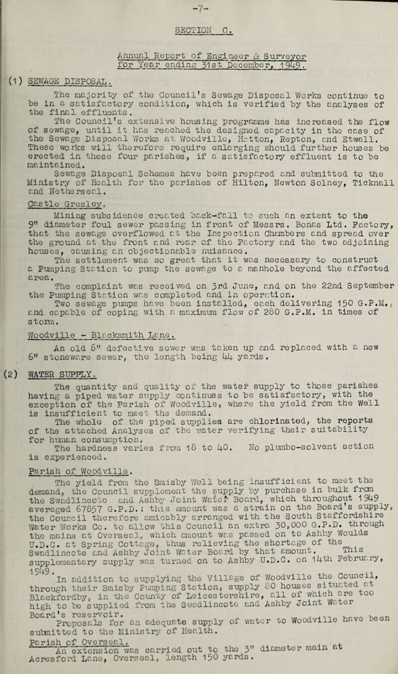 -7- SECTION C. Annual Report of Engineer a; Surveyor for Year ending 31st December, 1949. (1) SEWAGE DISPOSAL, The majority of the Council’s Sewage Disposal Works continue to he in a satisfactory condition, which is verified by the analyses of the final effluents. The Council’s extensive housing programme has increased the flow of sewage, until it has reached the designed capacity in the case of the Sewage Disposal Works at Woodville, Hatton, Repton, and Etwall. These works will therefore require enlarging should further houses be erected in these four parishes, if a satisfactory effluent is to be maintained. Sewage Disposal Schemes have been prepared and submitted to the Ministry of Health for the parishes of Hilton, Newton Solney, Ticknall and Netherseal. Castle Gresley. Mining subsidence created back-fall to such an extent to the 9” diameter foul sewer passing in front of Messrs. Bonas Ltd. Factory, that the sewage overflowed at the Inspection Chambers and spread over the ground at the front and rear of the Factory and the two adjoining houses, causing an objectionable nuisance. The settlement was so great that it was necessary to construct a Pumping Station to pump the sewage to a manhole beyond the affected area. The complaint was received on 3rd. June, and on the 22nd September the Pumping Station was completed and in operation. Two sewage pumps have been installed, each delivering 150 G.P.M., and capable of coping with a maximum flow of 280 G.P.M. in times of s t orm. Woodville - Blacksmith Lane. An old 6” defective sewer was taken up and replaced with a new 6’1 stoneware sewer, the length being 44 yards . (2) WATER SUPPLY. The quantity and quality of the water supply to those parishes having a piped water supply continues to be satisfactory, with the exception of the Parish of Woodville, where the yield from the Well is insufficient to meet the demand.. The whole of the piped supplies are chlorinated, the reports of the attached Analyses of the water verifying their suitability for human consumption. The hardness varies from 18 to 40• No plumbo-solvent action is experienced. Parish of Woodville. The yield from the Smisby Well being insufficient to meet the demand, the Council supplement the supply by purchase in bulk frcm the Swadlincote and Ashby Joint Watef* Board, which throughout 1949 averaged 67857 G.P.D.; this amount was a strain on the Board s supply, the Council therefore amicably arranged with the South Staffordshire Water Works Co. to allow this Council an extra 30?000 G.P.D. through the mains at Overseal, which amount was passed on to Ashby Woulds U.D.C. at Spring Cottage, thus relieving the shortage of the Swadlincote and Ashby Joint water Board by that amount. This^ supplementary supply was turned on to Ashby U.D.C. on 14th February, ■\ 049 t In addition to supplying the Village of Woodville the Council, through their Smisby Pumping Station, supply 80 houses situated at Blackfordby, in the County of Leicestershire, all of which yre t0° high to be supplied from the Swadlincote and Ashby Joint Water i)nc * g y>go o r>voi r. Proposals for an adequate supply of water to Woodville have been submitted to the Ministry of Health. Parish of Overseal. . .• . An extension was carried out to the 3” diameter main t Acresford Lane, Overseal, length 150 yards.