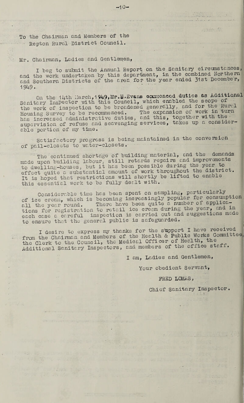 -10- To the Chairman and Members of the •• Repton Rural District Council. Mr. Chairman. Ladies and Gentlemen, I Leg to submit the Annual Report on the Sanitary circumstances, and the work undertaken Ly this department, in the combined Northern and Southern Districts of the area fof the year ended 31st December, 1949, On the 14th March,1 949,Mr.Evans commenced duties as Additional Sanitary Inspector with this Council, which enabled the scope of the work of inspection to be broadened generally, and for the Rural Housing Survey to be recommenced. The expansion of work in. turn has increased administrative duties, and this, together with the supervision of refuse and scavenging services, takes up a consider¬ able portion of my time. Satisfactory progress is being maintained in the conversion of pail-closets to water-closets. The continued shortage of building material, and the demands made upon building labour, still retards repairs and improvements r - • ' ' -~ ™ + -rr.'jovi -to to dwelling-houses, but it has been possible during the year effect quite a substantial amount of work throughout the district. It is hoped that restrictions will shortly be lifted to enable this essential work to be1 fully der.lt with. of Considerable time has been spent on sampling, particularly ice cream, which is becoming increasingly popular for con™Pt:Lon the year round. tions for registration -- - .. each case a careful inspection is carried out and suggestions made to ensure that the general public is safeguarded. all There have been quite a number of applica- to retail ice cream during the year, end in I desire to express my thanks for the support I have received from the Chairman.and Members of the Health & Public Works Conran. ees the Clerk to the Council, the Medical Officer of Health, the Additional Sanitary Inspectors, and members of the ofiice stall. I am, Ladies and Gentlemen, Your obedient Servant, FRED LOMAS, Chief sanitary Inspector.