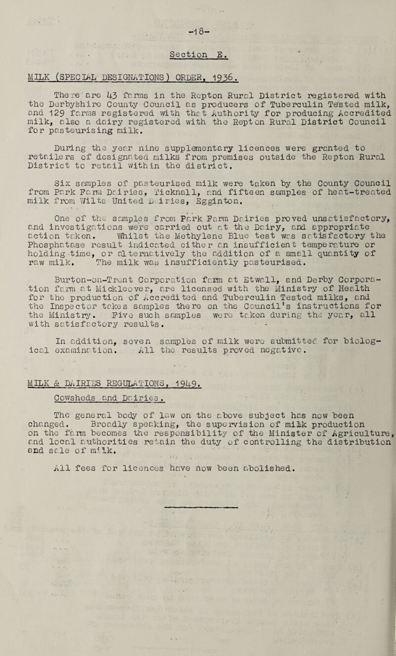 -18- Section E. MILK (SPECIAL DESIGNATIONS) ORDER, 1936. There'are 43 farms in the Repton Rural District registered with the Derbyshire County Council as producers of Tuberculin Tebted milk, and 129 farms registered with that Authority for producing Accredited milk, also a dairy registered with the Repton Rural District Council for pasteurising milk. During the year nine supplementary licences were granted to retailers of designated milks from premises outside the Repton Rural District to retail within the district. Six samples of pasteurised milk were taken by the County Council from Park Parra Dairies, Ticknall., and fifteen samples of heat-treated milk from Wilts United D fries, Egginton. One of the samples from Park Farm Dairies proved unsatisfactory, and investigations were carried out at the Dairy, and appropriate action taken. Whilst the Methylene Blue test was satisfactory the Phosphatase result indicated either an insufficient temperature or holding time, or alternatively the addition of a small quantity of raw milk. The milk was insufficiently pasteurised. Burton-on-Trent Corporation farm at Etwnll, and Derby Corpora¬ tion farm, at Mickleover, are licensed with the Ministry of Health for the production of Accredited and Tuberculin Tested milks, and the Inspector takes samples there on the Council's instructions for the Ministry. Five such samples were taken during the year, all with satisfactory results. - In addition, seven samples of milk were submitted for biolog¬ ical examination. All the results proved negative. MILK & DAIRIES REGULATIONS, 1949. Cowsheds arid Dairies . The general body of law on the above subject has now been changed.. Broadly speaking, the supervision of milk production on the farm becomes the responsibility of the Minister of Agriculture, and local authorities retain the duty of controlling the distribution end sale of milk. All fees for licences have now been abolished.