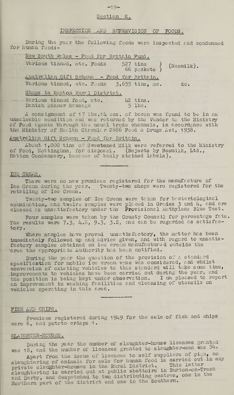 -19- Sect ion E. INSPECTION >,ND SUPERVISION OP FOODS. During the year the following foods were inspected end condemned for human food:- New South Wales - Food for Britain Fund, Various tinned, etc. Poods 527 tins ) (Nesmilk) 66 packets ) '* Australian Gift Scheme - Pood for Britain. Various tinned, etc. Poods 3,655 tins, ecc, do. Shops in Rep ton Rural District. —- Various tinned food, etc. 42 tins. Danish Dinner Sausage 5 lbs. A consignment of 1 7 lbs. 14 ozs. of bacon was found to be in an unsaleable condition and was returned by the Vendor to the Ministry of Pood agents through the usual trade channels, in accordance with the Ministry of Health Circular 2886 Pood & Drugs Act, 1938. Australian Gift Scheme - Pood for Britain. About 1,000 tins of Sweetened Milk were referred to the Ministry of Pood, Nottingham, for disposal* (Rejects by Nesmilk, Ltd., Hatton Condensery, because of badly stained labels). 10E CREAM. There were no new premises registered for the manufacture of Ice Cream during the year. Twenty-two shops were registered for the retailing of Ice Cream. Twenty-two samples of Ice Cream were taken for bacteriological examination, and twelve samples were placed in Grades 3 and 4, and are classed as unsatisfactory under the Provisional Methylene Blue Test. Pour samples were taken by the County Council for percentage fats. The results were 7.3? 4.8, 9*3? 3*2, and can be regarded as satisfac¬ tory. Where samples have proved unsatisfactory, the matter has been immediately followed up and advice given, and with regard to unsatis¬ factory samples obtained on ice' cream manufactured outside the area the appropriate Authority lies been notified. During the year the question of the provision of a standard specification for mobile ice cream vans was considered, and whilst conversion of existing vehicles to this standard will take some time, improvements to vehicles have been carried out during the year, and the position is being kept under observation. I cm.^pleased to report an improvement in washing facilities and cleansing of utensils on vehicles operating in this area. FISH AND CHIPS. Premises registered during 1949 for the sale of fish and chips were 6, and potato crisps 1. SLAUGHTER-HOUSES. During the year the number of slaughter-house licences granted was 18, and the number of licences granted to slaughter-men was Apart from the issue of licences to self suppliers oi Piab, n° slaughtering of animals for sale for human food is carried out in a*./ private slaughter-houses in the Rural District. This latter slaughtering is carried out at public abattoirs in and Derby, and despatched to two distributing centals, Northern part of the district and one in the Southern.