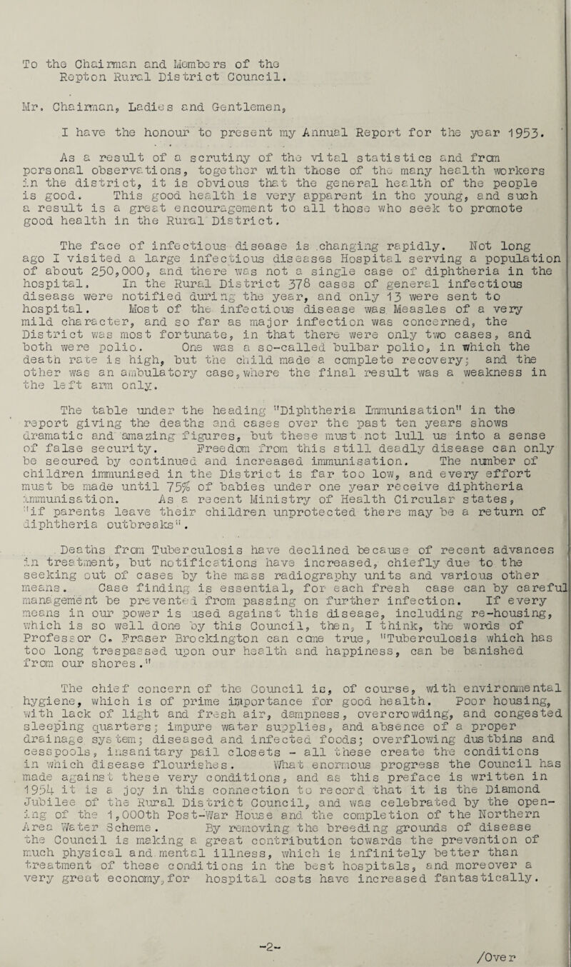 To the Chairman and Members of the Repton Rural District Council. Mr. Chairman, Ladies and Gentlemen, I have the honour to present my Annual Report for the year 1953. As a result of a scrutiny of the vital statistics and from personal observations, together with those of the many health workers in the district, it is obvious that the general health of the people is good. This good health is very apparent in the young, and such a result is a great encouragement to all those who seek to promote good health in the Rural District. The face of infectious disease is .changing rapidly. Not long ago I visited a large infectious diseases Hospital serving a population of about 250,000, and there was not a single case of diphtheria in the hospital. In the Rural District 378 cases of general infectious disease were notified during the year, and only 13 were sent to hospital. Most of the infectious disease was Measles of a very mild character, and so far as major infection was concerned, the District was most fortunate, in that there were only two cases, and both were polio. One was a so-called bulbar polio, in which the death rate is high, but the child made a complete recovery; and the other was an ambulatory case,where the final result was a weakness in the left arm only. The table under the heading Diphtheria Immunisation in the report giving the deaths and cases over the past ten years shows dramatic and amazing- figures, but these must not lull us into a sense of false security. Freedom from this still deadly disease can only be secured by continued and increased immunisation. The number of children immunised in the District is far too low, and every effort must be made until 75% of babies under one year receive diphtheria immunisation. As a recent Ministry of Health Circular states, if parents leave their children unprotected there may be a return of diphtheria outbreaks. Deaths from Tuberculosis have declined because of recent advances in treatment, but notifications have increased, chiefly due to the seeking out of cases by the mass radiography units and various other means. Case finding is essential, for each fresh case can by careful management be prevented from passing on further infection. If every means in our power is used against this disease, including re-housing, which is so well done by this Council, then, I think, the words of Professor C. Fraser Brockington can came true, Tuberculosis which has too long trespassed upon our health and happiness, can be banished from our shores. The chief concern of the Council is, of course, with environmental hygiene, which is of prime importance for good health. Poor housing, with lack of light and fresh air, dampness, overcrowding, and congested sleeping quarters; impure water supplies, and absence of a proper drainage system; diseased and infected foods; overflowing dustbins and cesspools, insanitary pail closets - all these create the conditions in which disease flourishes. Vi/hat enormous progress the Council has made against these very conditions, and as this preface is written in 1954 it is a joy in this connection to record that it is the Diamond Jubilee of the Rural District Council, and was celebrated by the open¬ ing of the 1,000th Post-War House and the completion of the Northern Area Water Scheme. By removing the breeding grounds of disease the Council is making a great contribution towards the prevention of much physical and mental illness, which is infinitely better than treatment of these conditions in the best hospitals, and moreover a very great economy, for hospital costs have increased fantastically. -2-