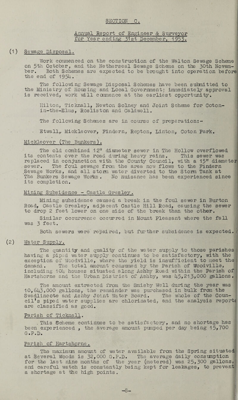 Annual Report of Engineer & Surveyor for Year ending 31st December, 1955. (D Sewage Disposal. Work commenced on the construction of the Walton Sewage Scheme on 5th October, and the Netherseal Sewage Scheme on the 30th Novem¬ ber. Both Schemes are expected to be brought into operation before the end of 1954. The following Sewage Disposal Schemes have been submitted to the Ministry of Housing and Local Government; immediately approval is received, work will commence at the earliest opportunity. Ililton, Ticknall, Newton Solney and Joint Scheme for Coton- in-the-Elms, Rosliston and Caldwell. The following Schemes are in course of preparation:- Etwall,. Mickleover, Findern, Repton, Linton, Coton park. Mickleover (The Bunkers). The old combined 1 2U diameter sewer in The Hollow overflowed its contents over the road during heavy rains. This sewer was replaced in conjunction with the County Council, with a 15,f diameter sewer. The foul sewage from the area now flows to the Pindern Sewage Works, and all storm water diverted to the Storm Tank at The Bunkers Sewage Works. No nuisance has been experienced since its completion. Mining Subsidence - Castle Gresley. Mining subsidence caused a break in the foul sewer in Burton Road, Castle Gresley, adjacent Castle Hill Road, causing the sewer to drop 2 feet lower on one side of the break than the other. Similar occurrence occurred in Mount Pleasant where the fall was 3 feet. Both sewers were repaired, but further subsidence is expected. (2) Water Supply. The quantity and quality of the water supply to those parishes having a piped water supply continues to be satisfactory, with the exception of Woodville, where the yield is insufficient to meet the demand. The total amount consumed by the Parish of Woodville, including 104 houses situated along Ashby Road within the Parish of Hartshorne and the Urban District of Ashby, was 45*213*000 gallons. The amount extracted from the Smisby Well during the year was 10,643*000 gallons, the remainder was purchased in bulk from the Swadlincote and Ashby Joint Water Board. The whole of the Coun¬ cil’s piped water supplies are chlorinated, and the analysis reports are classified as good. Parish of Ticknall. , This Scheme, continues to be satisfactory, and no shortage has been experienced , the average amount pumped per day being 15*700 G.P.D. Parish of Hartshorne. The maximum amount of water available from the Spring situated at Several Woods is 32,000 G.P.D. The average daily consumption for the last nine months of the year (metered) was 25*300 gallons, and careful watch is constantly being kept for leakages, to prevent a shortage at the high points. -8-