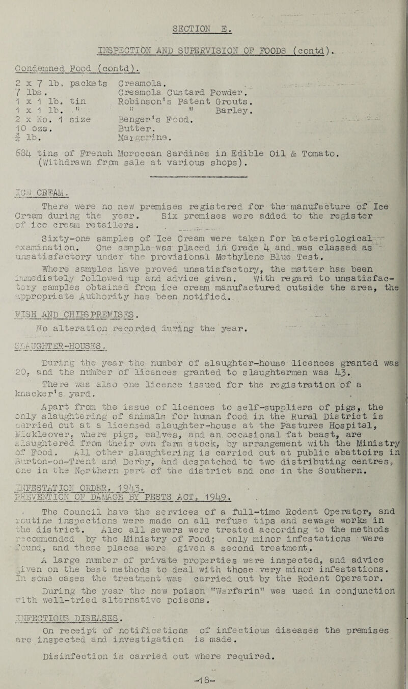 INSPECTION AND SUPERVISION OP FOODS (contd). Condemned Food (contd). 2 x 7 lb, 7 lbs . 1 x 1 lb. 1 x 1 lb. 2 x No. 1 10 oss . | lb. packets tin »? • size Creamola. Creamola Custard Powder. Robinson's Patent Grouts. ,s  Barley. Benger’s Pood. Butter. Maigarino. 634 tins of French Moroccan Sardines in Edible Oil & Tomato. (Withdrawn from sale at various shops). ICE CREAM. There were no new premises registered for the'manufacture of Ice Cream during the year. Six premises were added to the register of ice cream retailers. Sixty-one samples of Ice Cream were taken for bacteriological  examination. One sample was' placed in' Grade 4. and. was classed as ' unsatisfactory under the provisional Methylene Blue Test. Where samples have proved unsatisfactory, the matter has been immediately followed up and advice given. With regard to unsatisfac¬ tory samples obtained from ice cream manufactured outside the area, the appropriate Authority has been notified.. FISH AND CHIPS PREMISES. No alteration recorded luring the year. SI:eUGHTER-HOUSES . During the year the number of slaughter-house licences granted was 20, and the number of licences granted to slaughtermen was 43. There was also one licence issued for the registration of a knacker's yard. Apart from the issue of licences to self-suppliers of pigs, the only slaughtering of animals for human food in the Rural District is carried out at a licensed slaughter-house at the Pastures Hospital, Mickleover, where pigs, calves, and an. occasional fat beast, are slaughtered from their own farm stock, by arrangement with the Ministry of Food, nil other slaughtering is carried out at public abattoirs in Burton-on-Trent and Derby, and despatched'to two distributing centres, one in the Northern part of the district and one in the Southern. INFESTATION ORDER. 194h PREVENTION OF DAMAGE BY PESTS ACT, 1949. The Council have the services of a full-time Rodent Operator, and icutine inspections were made on all refuse tips and sewage works in the district. Also all sewers were treated according to the methods recommended by the Ministry of Food; only minor infestations '‘Were found, and these places were given a second treatment. A large number of private properties were inspected, and advice given on the best methods to deal with those very minor infestations. In some cases the treatment was carried out by the Rodent Operator. During the year the new poison Warfarin was used in conjunction with well-tried alternative poisons. INFECTIOUS DISEASES. On receipt of notifications of infectious diseases the premises are inspected and investigation is made. Disinfection is carried out where required. -1 8-