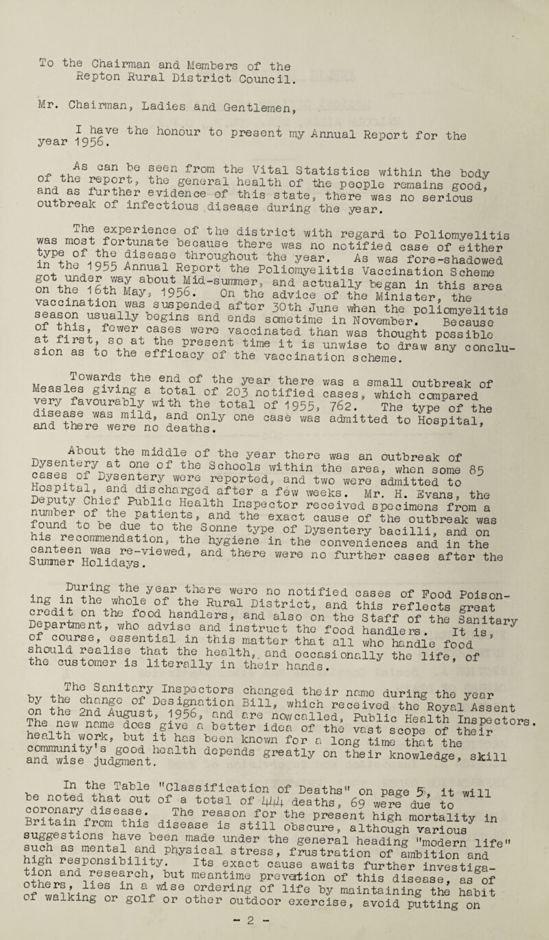 To the Chairman and Members of the lepton Rural District Council. i Mr. Chairman, Ladies and Gentlemen, honour to present my Annual Report for the year lypb. of As can he seen from the Vital Statistics within the body the general health of the people remains good, nd as ^rther evidence of this state, there was no serious outbreak of infectious disease during the year. j.he experience of the district with regard to Poliomyelitis tvLm°? ^°r,tUnate because tbere was no notified case of either iTP?hP tt'kl disease throughout the year. As was fore-shadowed Ann^ial ReP°rt the Poli°myelitis Vaccination Scheme on to and actually began In this area Wins W U y’ 1956‘ 0n the advlce of the Minister, the vaccination was suspended after 30th June when the poliomyelitis nfathi1qL1Srally bogins and ends sometime in November. Because °rr+C?feS W0rG Iaacinated than was thought possible at first, so at the present time it is unwise to draw any conclu¬ sion as to the efficacy of the vaccination scheme. MoaoiI°War,(1' tbe of< bbe year there was a small outbreak of Measles giving a total of 203 notified cases, very favourably with the total disease was mild, and only one and there were no deaths. of 1955? case was which compared 762. The type of the admitted to Hospital, About the middle of the year there was an outbreak of cases*ofyn?Lnt6 °f th6 Schoois within the area, when some 85 2^1+ ? Dysentery were reported, and two were admitted to Hospital, and discharged after a few weeks. Mr. H. Evans, the opu y Chief Public Health Inspector received specimens from a number of the patients, and the exact cause of the outbreak was found to be due to the Sonne type of Dysentery bacilli,Ud on ’?trecommendation, the hygiene in the conveniences and in the Surrne^HolidaysrleWe<*’ ^ th6re WSre n° further oaaea after the ing credit During the year there were no notified cases of Pood Poison- onethe0fondfhth2iRural Di3trlct> aad this reflects great , on the food handlers, and also on the Staff of the Sanitarv Department, who advise and instruct the food handlers. It is phnCn°srSe’-IGSSe^1214-^n this matter that oil who handle food °uld realise that the health,, and occasionally the life, of the customer is literally in their hands. by th° tSf3Designation Bil-uSwhiSh1rece'i?eaUth§8R^i3Aa8ent Se SSfTiSSS^ v^Vco^e1! bF- ealth work, but it has been known for a long time that the an°n^ty;SdShGalth dGPendS Sreatly °n knowledge, skill - P\tba JablS Classification of Deaths” on page it will be noted that out of a total of 444 deaths, 69 were due to coronary disease. The reason for the present high mortality in Britain from this disease is still obscure, although^ suggestions have been made under the general heading ’'modern life” such as mental and physical stress, frustration of ambition and high responsibility. Its exact cause awaits further investiga- ^i?pr,^nd1^ese^rch? ?ut meaatime prevention of this disease, asgof others, iies m a wise ordering of life by maintaining the habit 0 walking or golf or other outdoor exercise, avoid putting on