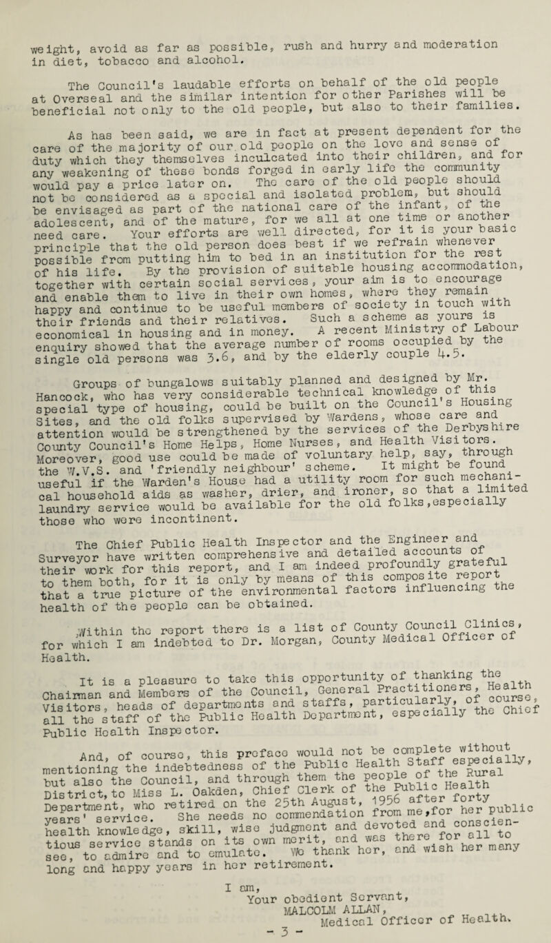 weight, in diet, avoid as tobacco far as possible, and alcohol. rush and hurry and moderation The Council's laudable efforts on behalf of the old people at Overseal and the similar intention for other Parishes will be beneficial not only to the old people, but also to their families. As has been said, we are in fact at present dependent for the care of the majority of our. old people on the love and sense of duty which they themselves inculcated into their children, and for any weakening of these bonds forged in early life the community would pay a price later on. The care of the old people should not be considered as a special and isolated problem, but should be envisaged as part of the national care of the infant, of the adolescent, and of the mature, for we all at one time or another need care. Your efforts are well directed, for it_is your basic principle that the old person does best if we refrain whenever possible from putting him to bed in an institution for the rest of his life. By the provision of suitable housing accommodation, together with certain social services, your aim is to encourage and enable them to live in their own homes, where they remain happy and continue to be useful members of society m touch with their friends and their relatives. Such a scheme as yours is economical in housing and in money. A recent Ministry of Labour enquiry showed that the average number of rooms occupied by the single old persons was 3*6, and by the elderly couple 4*5. Groups of bungalows suitably planned and designed by Mr. Hancock, who has very considerable technical knowledge of this special type of housing, could be built on the Council’s Housing Sites, and the old folks supervised by Wardens, whose care and attention would be strengthened by the services °f the( Derbyshire County Council’s Home Helps, Home Nurses, and Health Visitors. Moreover, good use could be made of voluntary help, say, through the W.V.S. and ’friendly neighbour’ scheme. It might be found useful if the Warden’s House had a utility room for such mechani cal household aids as washer, drier, and ironer, so that a limited laundry service would be available for the old folks,especially those who were incontinent. The Chief Public Health Inspector and the Engineer and Survevor have written comprehensive and detailed accounts of thel? wrk ?or this report, and I am indeed profoundly grateful to them both, for it is only by means of this composite report that a true picture of the environmental factors influencing health of the people can be obtained. the the report there is a list of County Council Clinics, am Indebted to Dr. Morgan, County Medical Officer cl ^Within for which I Health. It is a pleasure to take this opportunity of thanking the Chairman and Members of the Council, General Practitioners, Health Visitors, heads of departments and staffs, particularly, o , I all the staff of the Public Health Department, especially the Chief Public Health Inspector. And, of course, this preface would not be™£Sia!ly, mentioning the indebtedness of the Public Health Staff. y bu? also the Council, and through them the people of District, to Miss L. Oakden, Chief Clerk of WoniTVfier forty Department, who retired on the 25th Augus , 95 f r her public health » , S&T long and happy years in her retirement. I am, Your obedient Servant, MALCOLM ALLAN, Medical Officer of Health,