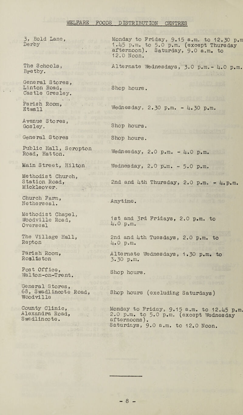 WELFARE POODS DISTRIBUTION CENTRES 3, Bold Lane, Derby The Schools, Brethy. General Stores, Linton Road, Castle Gres ley. Parish Room, Etwall Avenue Stores, Gosley. General Stores Public Hall, Scropton Road, Hatton. Main Street, Hilton Methodist Church, Station Road, Mickleover. Church Farm, Netherseal. Methodist Chapel, Woodville Road, Overseal The Village Hall, Repton Parish Room, Rosliston Post Office, Walto n-on-T re nt. General Stores, 68, Swadlincote Road, Woodville County Clinic, Alexandra Road, Swadlincote. Monday to Friday, 9.15 a.rn. to 12.30 p.m 1.45 p.m. to 5.0 p.m. (except Thursday afternoon). Saturday, 9.0 a.m. to 12.0 Noon. Alternate Wednesdays, 3.0 p.m.- 4.0 p.m. Shop hours. Wednesday, 2.30 p.m. - 4.30 p.m. Shop hours. Shop hours. Wednesday, 2.0 p.m. - 4.0 p.m. Wednesday, 2.0 p.m. - 5.0 p.m. 2nd and 4th Thursday, 2.0 p.m. - 4.p.m. Anytime. 1st and 3rd Fridays, 2.0 p.m. to 4.0 p.m. 2nd and 4th Tuesdays, 2.0 p.m. to 4.0 p.m. Alternate Wednesdays, 1.30 p.m. to 3.30 p.m. Shop hours. Shop hours (excluding Saturdays) Monday to Friday, 9.15 a.m. to 12.45 P.m. 2.0 p.m. to 5.0 p.m. (except Wednesday afternoons). Saturdays, 9.0 a.m. to 12.0 Noon.