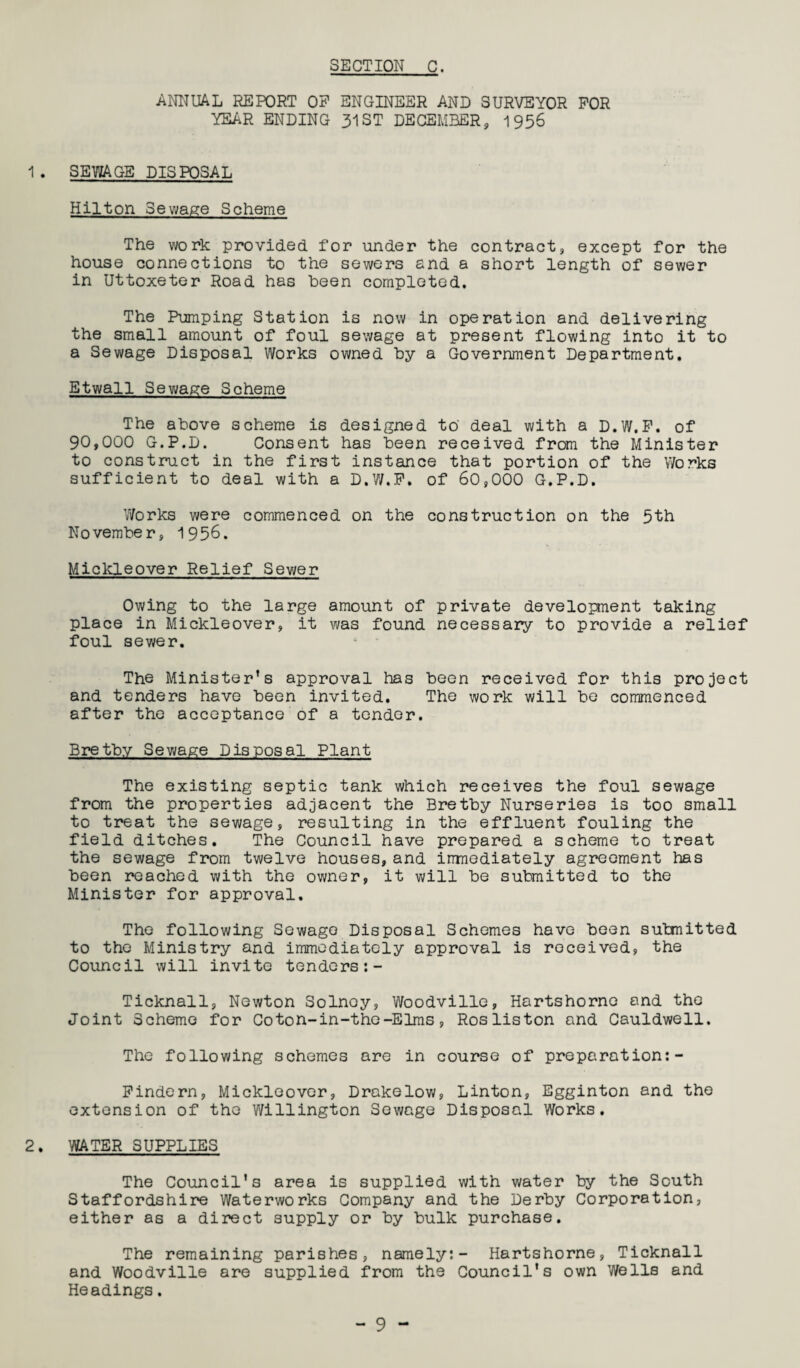 ANNUAL REPORT OP ENGINEER AND SURVEYOR FOR YEAR ENDING 31 ST DECEMBER, 1956 1 . SEWAGE DISPOSAL Hilton Sewage Scheme The work provided for under the contract, except for the house connections to the sewers and a short length of sewer in Uttoxeter Road has been completed. The Pumping Station is now in operation and delivering the small amount of foul sewage at present flowing into it to a Sewage Disposal Works owned by a Government Department. Etwall Sewage Scheme The above scheme is designed to deal with a D.W.P. of 90,000 G.P.D. Consent has been received from the Minister to construct in the first instance that portion of the Works sufficient to deal with a D.W.P. of 60,000 G.P.D. Works were commenced on the construction on the 5th November, 1956. Mickleover Relief Sewer Owing to the large amount of private development taking place in Mickleover, it was found necessary to provide a relief foul sewer. The Minister’s approval has been received for this project and tenders have been invited. The work will be commenced after the acceptance of a tender. Bretbv Sewage Disposal Plant The existing septic tank which receives the foul sewage from the properties adjacent the Bretby Nurseries is too small to treat the sewage, resulting in the effluent fouling the field ditches. The Council have prepared a scheme to treat the sewage from twelve houses, and immediately agreement has been reached with the owner, it will be submitted to the Minister for approval. The following Sewage Disposal Schemes have been submitted to the Ministry and immediately approval is received, the Council will invite tenders :- Ticknall, Newton Solnoy, Woodville, Hartshornc and the Joint Scheme for Coton-in-the-Elms, Rosliston and Cauldwell. The following schemes are in course of preparation:- Pindern, Mickleover, Drakelow, Linton, Egginton and the extension of the Willington Sewage Disposal Works. 2. WATER SUPPLIES The Council’s area is supplied with water by the South Staffordshire Waterworks Company and the Derby Corporation, either as a direct supply or by bulk purchase. The remaining parishes, namely:- Hartshorne, Ticknall and Woodville are supplied from the Council’s own Wells and Headings.