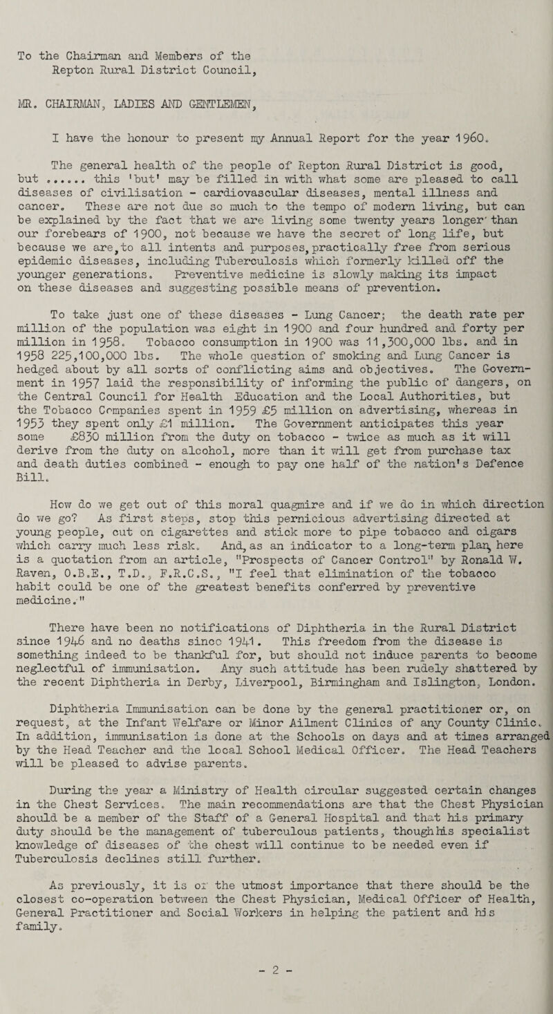 To the Chairman and Members of the Repton Rural District Council, MR. CHAIRMAN, LADIES AND GENTLEMEN, I have the honour to present my Annual Report for the year ^^60. The general health of the people of Repton Rural District is good, but this 'but' may be filled in with what some are pleased to call diseases of civilisation - cardiovascular diseases, mental illness and cancer. These are not due so much to the tempo of modern living, but can be explained by the fact that we are living some twenty years longer'than our forebears of 1900, not because we have the secret of long life, but because we are,to all intents and purposes, practically free from serious epidemic diseases, including Tuberculosis which formerly killed off the younger generations. Preventive medicine is slowly maiding its impact on these diseases and suggesting possible means of prevention. To take just one of these diseases - Lung Cancer; the death rate per million of the population was eight in 1900 and four hundred and forty per million in 1958. Tobacco consumption in 1900 was 11,300,000 lbs. and in 1958 225,100,000 lbs. The whole question of smoking and Lung Cancer is hedged about by all sorts of conflicting aims and objectives. The Govern¬ ment in 1957 laid the responsibility of informing the public of dangers, on the Central Council for Health Education and the Local Authorities, but the Tobacco Companies spent in 1959 £5 million on advertising, whereas in 1953 they spent only £1 million. The Government anticipates this year some £830 million from the duty on tobacco - twice as much as it will derive from the duty on alcohol, more than it will get from purchase tax and death duties combined - enough to pay one half of the nation1s Defence Bill. How do we get out of this moral quagmire and if we do in which direction do we go? As first steps, stop this pernicious advertising directed at young people, cut on cigarettes and stick more to pipe tobacco and cigars which carry much less risk. And, as an indicator to a long-term plan, here is a quotation from an article, Prospects of Cancer Control by Ronald W. Raven, O.B.E., T.D., F.R.C.S., I feel that elimination of the tobacco habit could be one of the greatest benefits conferred by preventive medicine. There have been no notifications of Diphtheria in the Rural District since 1946 and no deaths since 1941. This freedom from the disease is something indeed to be thankful for, but should not induce parents to become neglectful of immunisation. Any such attitude has been rudely shattered by the recent Diphtheria in Derby, Liverpool, Birmingham and Islington, London. Diphtheria Immunisation can be done by the general practitioner or, on request, at the Infant Welfare or Minor Ailment Clinics of any County Clinic. In addition, immunisation is done at the Schools on days and at times arranged by the Head Teacher and the local School Medical Officer. The Head Teachers will be pleased to advise parents. During the year a Ministry of Health circular suggested certain changes in the Chest Services. The main recommendations are that the Chest Physician should be a member of the Staff of a General Hospital and that his primary duty should be the management of tuberculous patients, thoughhls specialist knowledge of diseases of the chest will continue to be needed even if Tuberculosis declines still further. As previously, it is of the utmost importance that there should be the closest co-operation between the Chest Physician, Medical Officer of Health, General Practitioner and Social Workers in helping the patient and his family.