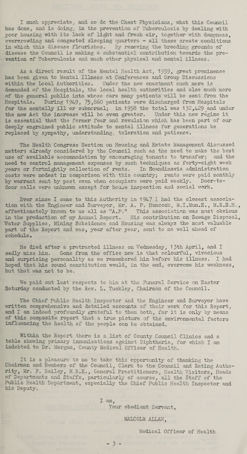 I much appreciate, and so do the Chest Physicians, what this Council has done, and is doing, in the prevention of Tuberculosis by dealing with poor housing with its lack of light and fresh air, together with dampness, overcrowding and congested sleeping quarters - all these create conditions in which this disease flourishes. By removing the breeding grounds of disease the Council is making a substantial contribution towards the pre¬ vention of Tuberculosis and much other physical and mental illness. As a direct result of the Mental Health Act, 1959, great prominence has been given to Mental Illness at Conferences and Group Discussions within the Local Authorities. Under the new enactment much more is demanded of the Hospitals, the local health authorities and also much more of the general public into whose care many patients will be sent from the Hospitals. During 1949, 75,860 patients were discharged from Hospitals for the mentally ill or subnormal; in 1958 the total was 132,429 and under the new Act the increase will be even greater. Under this new regime it is essential that the former fear and revulsion which has been part of our deeply engrained public attitude to mental illness for generations be replaced by sympathy, understanding,, toleration and patience. The Health Congress Section on Housing and Estate Management discussed matters already considered by the Council such as the need to make the best use of available accommodation by encouraging tenants to transfer; and the need to control management expenses by such techniques as forty-eight week years or fortnightly collection of rents. In Scandinavia administration costs were modest in comparison with this country; rents were paid monthly by warrant sent by post even when occupiers were paid weekly. Door-to- door calls were unknown except for house inspection and social work. Ever since I came to this Authority in 1947 I had the closest associa¬ tion with the Engineer and Surveyor, Mr. A. P. Hancock, M.I.Mun.E., M.R.S.H., affectionately known to us all as A.P. This association was most obvious in the production of my Annual Report. His contribution on Sewage Disposal, Water Supplies, Mining Subsidence and Housing was always the most valuable part of the Report and was, year after year, sent to me well ahead of schedule. He died after a protracted illness on Wednesday, 13th April, and I sadly miss him. Gone from the office now is that colourful, vivacious and surprising personality as we remembered him before his illness. I had hoped that his sound constitution would, in the end, overcome his weakness, but that was not to be. We paid out last respects to him at the Funeral Service on Easter Saturday conducted by the Rev. L. Tuckley, Chairman of the Council. The Chief Public Health Inspector and the Engineer and Surveyor have written comprehensive and detailed accounts of their work for this Report, and I am indeed profoundly grateful to them both, for it is only by means of this composite report that a true picture of the environmental factors influencing the health of the people can be obtained. Within the Report there is a list of County Council Clinics and a table showing primary immunisations against Diphtheria, for which I am indebted to Dr. Morgan, County Medical Officer of Health. It is a pleasure to me to take this opportunity of thanking the Chairman and Members of the Council, Clerk to the Council and Rating Autho- rity, Mr. F. Bailey, M.B.E., General Practitioners, Health Visitors, Heads of Departments and Staffs, particularly of course, all the Staff of the Public Health Department, especially the Chief Public Health Inspector and his Deputy. I am. Your obedient Servant, MALCOLM ALLAN, Medical Officer of Health - 5 -