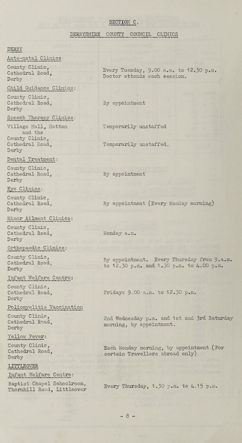 DERBYSHIRE COUNTY COUNCIL CLINICS DERBY Ante-natal Clinics County Clinic, Cathedral Road, Derby Child Guidance Clinics: County Clinic, Cathedral Road, Derby Clinics; Village Hall, Hatton and the County Clinic, Cathedral Road, Derby Dental Treatment: County Clinic, Cathedral Road, Derby County Clinic, Cathedral Road, Derby Minor Ailment Clinics: County Clinic, Cathedral Road, Derby County Clinic, Cathedral Road, Derby Infant Yf elf are Centre: County Clinic, Cathedral Road, Derby Poliomyelitis Vaccination County Clinic, Cathedral Road, Derby Yellow Fever: County Clinic, Cathedral Road, Derby LITTLE OVER Infant Welfare Centre: Baptist Chapel Schoolroom, Thornhill Road, Littleover Every Tuesday, 9.00 a.m. to 12.30 p.m. Doctor attends each session. By appointment Temporarily unstaffed Temporarily unstaffed. By appointment By appointment (Every Monday morning) Monday a.m. By appointment. Every Thursday from 9.a.m. to 12.30 p.m. and 1.30 p.m. to 4.00 p.m. Fridays 9.00 a.m. to 12.30 p.m. 2nd Wednesday p.m. and 1st and 3rd Saturday morning, by appointment. Each Monday morning, by appointment (For certain Travellers abroad only) Every Thursday, 1 .30 p.m. to 4-15 p.m.