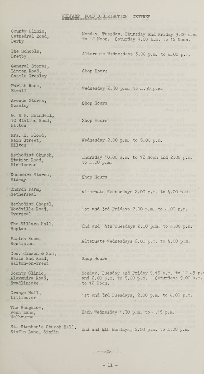 WELFARE FOOD DISTRIBUTION CENTRES County Clinic, Cathedral Road, Derby Monday, Tuesday, Thursday and Friday 9.00 a.m to 12 Noon. Saturday 9.00 a.m. to 12 Noon. The Schools, Bretby Alternate Wednesdays 3.00 p.m. to 4.00 p.m. General Stores, Linton Road, Castle Gresley Shop Hours Parish Room, Etwall Wednesday 2.30 p.m. to 4*30 p.m. Avenue Stores, Goseley Shop Hours G. & M. Swindell, 10 Station Road, Hatton Shop Hours Mrs. E. Blood, Main Street, Hilton Wednesday 2.00 p.m. to 5-00 p.m. Methodist Church, Station Road, Micicleover Thursday 10.00 a.m. to 12 Noon and 2.00 p.m. to 4-00 p.m. Dunsmore Stores, Midway Shop Hours Church Farm, Netherseal Alternate Wednesdays 2.00 p.m. to 4.00 p.m. Methodist Chapel, Woodville Road, Overseal 1st and 3rd Fridays 2.00 p.m. to 4.00 p.m. The Village Hall, Repton 2nd and 4th Tuesdays 2.00 p.m. to 4.00 p.m. Parish Room, Rosliston Alternate Wednesdays 2.00 p.m. to 4.00 p.m. Geo. Gibson & Son, Bells End Road, Walton-on-Trent Shop Hours County Clinic, Alexandra Road, Swadlincote Monday, Tuesday and Friday 9• 13 a.m. to 12.45 and 2.00 p.m. to 5.00 p.m. Saturdays 9*00 a, to 12 Noon. Grange Hall, Littleover 1st and 3rd Tuesdays, 2.00 p.m. to 4.00 p.m. The Bungalow, Penn Lane, Melbourne Each Wednesday 1.30 p.m. to 2|..15 p.m. St. Stephen's Church Hall, Sinfin Lane, Sinfin 2nd and 4th Mondays, 2.00 p.m. to 4.00 p.m. -oOo- 3 ►d