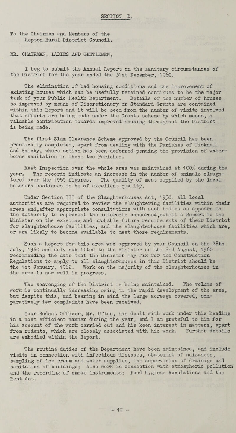 To the Chairman and Members of the Repton Rural District Council. MR. CHAIRMAN, LADIES AND GENTLEMEN, I beg to submit the Annual Report on the sanitary circumstances of the District for the year ended the 31 st December, i960. The elimination of bad housing conditions and the improvement of existing houses which can be usefully retained continues to be the major task of your Public Health Department. Details of the number of houses so improved by means of Discretionary or Standard Grants are contained within this Report and it will be seen from the number of visits involved that efforts are being made under the Grants scheme by which means, a valuable contribution towards improved housing throughout the District is being made. The first Slum Clearance Scheme approved by the Council has been practically completed, apart from dealing with the Parishes of Ticknall and Smisby, where action has been deferred pending the provision of water¬ borne sanitation in these two Parishes. Meat Inspection over the whole area was maintained at 100% during the year. The records indicate an increase in the number of animals slaugh¬ tered over the 1959 figures. The quality of meat supplied by the local butchers continues to be of excellent quality. Under Section III of the Slaughterhouses Act, 1953> all local authorities are required to review the slaughtering facilities within their areas and,after appropriate consultations with such bodies as appears to the authority to represent the interests concernedysubmit a Report to the Minister on the existing and probable future requirements of their District for slaughterhouse facilities, and the slaughterhouse facilities which are, or are likely to become available to meet those requirements. Such a Report for this area was approved by your Council on the 28th July, i960 and duly submitted to the Minister on the 2nd August, i960 recommending the date that the Minister may fix for the Construction Regulations to apply to all slaughterhouses in this District should be the 1st January, 1962. Work on the majority of the slaughterhouses in the area is now well in progress. The scavenging of the District is being maintained. The volume of work is continually increasing owing to the rapid development of the area, but despite this, and bearing in mind the large acreage covered, com¬ paratively few oomplaints have been received. Your Rodent Officer, Mr. Ufton, ha3 dealt with work under this heading in a most efficient manner during the year, and I am grateful to him for his account of the work carried out and his keen interest in matters, apart from rodents, which are closely associated with his work. Further details are embodied within the Report. The routine duties of the Department have been maintained, and include visits in connection with infectious diseases, abatement of nuisances, sampling of ice cream and water supplies, the supervision of drainage and sanitation of buildings; also work in connection with atmospheric pollution and the recording of smoke instruments; Food Hygiene Regulations and the Rent Act.