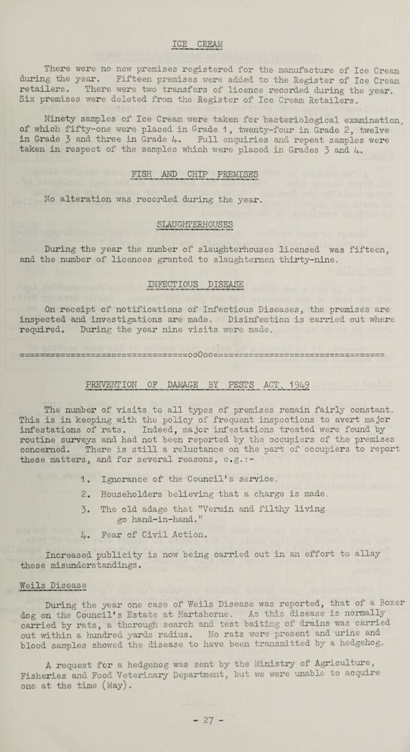 ICS CREAM There were no new premises registered for the manufacture of Ice Cream during the year. Fifteen premises were added to the Register of Ice Cream retailers. There were two transfers of licence recorded during the year. Six premises were deleted from the Register of Ice Cream Retailers. Ninety samples of Ice Cream were taken for bacteriological examination, of which fifty-one were placed in Grade 1, twenty-four in Grade 2, twelve in Grade 3 and three in Grade 4» Full enquiries and repeat samples were taken in respect of the samples which were placed in Grades 3 and 4. FISH AND CHIP PREMISES No alteration was recorded during the year. SLAUGHTERHOUSES During the year the number of slaughterhouses licensed was fifteen, and the number of licences granted to slaughtermen thirty-nine. INFECTIOUS DISEASE On receipt of notifications of Infectious Diseases, the premises are inspected and investigations are made. Disinfection is carried out where required. During the year nine visits were made. ooOoo PREVENTION OF DAMAGE BY PESTS ACT, 1949 The number of visits to all types of premises remain fairly constant. This is in keeping with the policy of frequent inspections to avert major infestations of rats. Indeed, major infestations treated were found by routine surveys and had not been reported by the occupiers of the premises concerned. There is still a reluctance on the part of occupiers to report these matters, and for several reasons, e.g.:- 1. Ignorance of the Council's service. 2. Householders believing that a charge is made. 3. The old adage that Vermin and filthy living go hand-in-hand. 4. Fear of Civil Action. Increased publicity is now being carried out in an effort to allay these misunderstandings. Weils Disease During the year one case of Weils Disease was reported, that of a Boxer dog on the Council's Estate at Hartshorne. As this disease is normally carried by rats, a thorough search and test baiting of drains was carried out within a hundred yards radius. No rats were present and urine and blood samples showed the disease to have been transmitted by a hedgehog. A request for a hedgehog was sent by the Ministry of Agriculture, Fisheries and Food Veterinary Department, but v/e were unable to acquire one at the time (May).