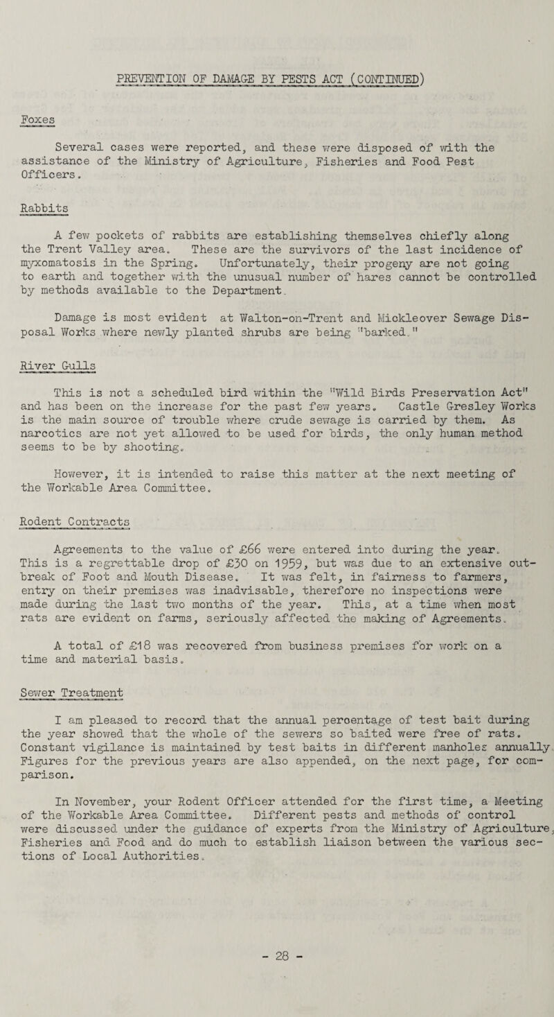 Foxes Several cases were reported, and these were disposed of with the assistance of the Ministry of Agriculture, Fisheries and Food Pest Officers. Rabbits A few pockets of rabbits are establishing themselves chiefly along the Trent Valley area. These are the survivors of the last incidence of myxomatosis in the Spring. Unfortunately, their progeny are not going to earth and together with the unusual number of hares cannot be controlled by methods available to the Department Damage is most evident at Walton-on-Trent and Mickleover Sewage Dis¬ posal Works where newly planted shrubs are being barked. River dulls This is not a scheduled bird within the Wild Birds Preservation Act and has been on the increase for the past few years. Castle G-resley Works is the main source of trouble where crude sewage is carried by them. As narcotics are not yet allowed to be used for birds, the only human method seems to be by shooting. However, it is intended to raise this matter at the next meeting of the Workable Area Committee. Rodent Contracts Agreements to the value of £66 were entered into during the year. This is a regrettable drop of £30 on 1959, but was due to ah extensive out¬ break of Foot and Mouth Disease. It was felt, in fairness to farmers, entry on their premises was inadvisable, therefore no inspections were made during the last two months of the year. This, at a time when most rats are evident on farms, seriously affected the making of Agreements. A total of £18 was recovered from business premises for work on a time and material basis. Sewer Treatment I am pleased to record that the annual percentage of test bait during the year showed that the whole of the sewers so baited were free of rats. Constant vigilance is maintained by test baits in different manholes annually Figures for the previous years are also appended, on the next page, for com¬ parison. In November, your Rodent Officer attended for the first time, a Meeting of the Workable Area Committee. Different pests and methods of control were discussed under the guidance of experts from the Ministry of Agriculture, Fisheries and Food and do much to establish liaison between the various sec¬ tions of Local Authorities.