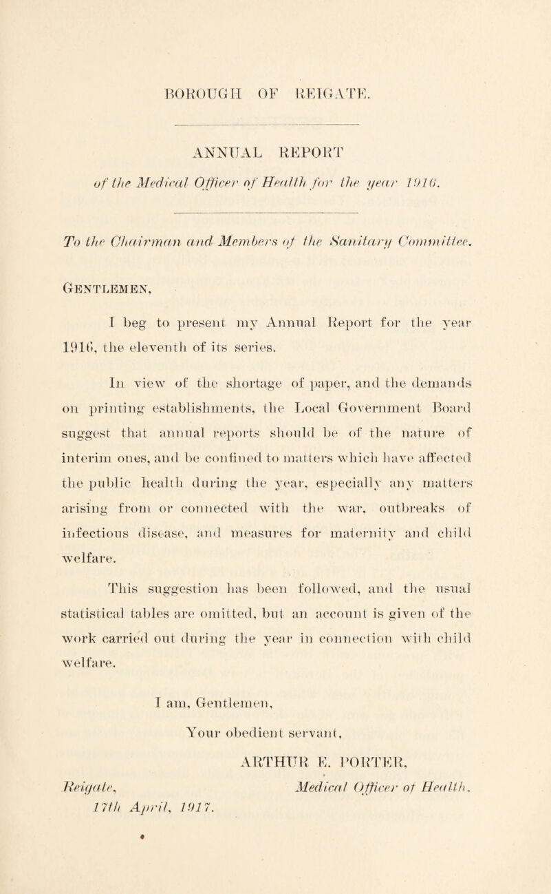 ANNUAL REPORT of the Medical Officer of Health for the year 1016. To the Chairman and' Members of the Sanitary Committee. Gentlemen, I beg to present my Annual Report for tlie year 1916, the eleventh of its series. In view of the shortage of paper, and the demands on printing establishments, the Local Government Board suggest that annual reports should be of the nature of interim ones, and be confined to matters which have affected the public health during the year, especially any matters arising from or connected with the war, outbreaks of infectious disease, and measures for maternity and child welfare. This suggestion has been followed, and the usual statistical tables are omitted, but an account is given of the work carried out during the year in connection with child welfare. I am, Gentlemen, Your obedient servant, Reigate, 17th April, 1017. ARTHUR E. PORTER, Medical Officer of Health.