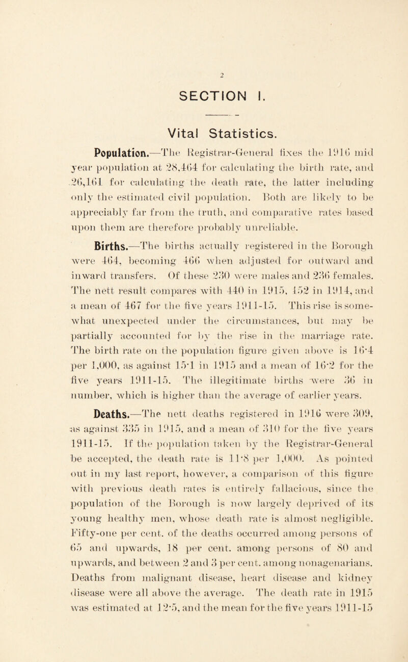 SECTION I. Vital Statistics. Population.—The Registrar-General fixes the 1946 mid year population at 28,464 for calculating the birth rate, and .26,464 for calculating the death rate, the latter including only the estimated civil population. Both are likely to be appreciably far from the truth, and comparative rates based upon them are therefore probably unreliable. Births.—T he births actually registered in the Borough were 464, becoming 466 when adjusted for outward and inward transfers. Of these 230 were males and 236 females. The nett result compares with 440 in 4945, 452 in 4944, and a mean of 467 for the five years 4944-45. This rise is some- what unexpected under the circumstances, but may be partially accounted for by the rise in the marriage rate. The birth rate on the population figure given above is 16*4 per 1,000, as against 45*1 in 1915 and a mean of 16*2 for the five years 1941-45. The illegitimate births were 36 in number, which is higher than the average of earlier years. Deaths.—The nett deaths registered in 1916 were 309, ns against 335 in 4915, and a mean of 310 for the five years 4941-15. If the population taken by the Registrar-General be accepted, the death rate is 11*8 per 1,000. As pointed out in my last report, however, a comparison of this figure with previous death rates is entirely fallacious, since the population of the Borough is now largely deprived of its young healthy men, whose death rate is almost negligible. Fifty-one per cent, of the deaths occurred among persons of 65 and upwards, 18 per cent, among persons of 80 and upwards, and between 2 and 3 per cent, among nonagenarians. Deaths from malignant disease, heart disease and kidney disease were all above the average. The death rate in 1915 was estimated at 12*5, and the mean for the five years 1911 -15