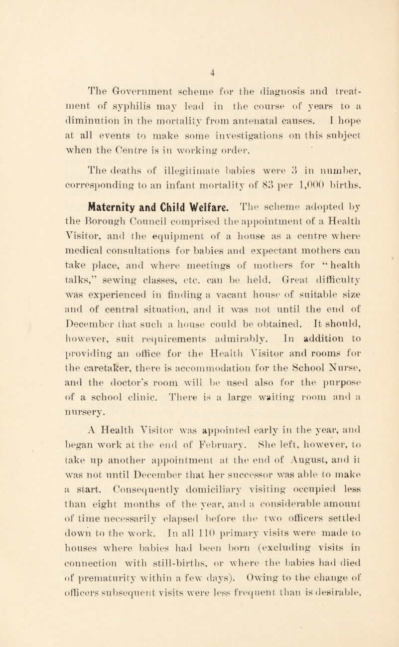 The Government scheme for the diagnosis and treat¬ ment of syphilis may lead in the course of years to a diminution in the mortality from antenatal causes. I hope at all events to make some investigations on this subject when the Centre is in working order. The deaths of illegitimate babies were 3 in number, corresponding to an infant mortality of 83 per 1,000 births. Maternity and Child Welfare. The scheme adopted by the Borough Council comprised the appointment of a Health Visitor, and the equipment of a house as a centre where medical consultations for babies and expectant mothers can take place, and where meetings of mothers for “ health talks,” sewing classes, etc. can be held. Great difficulty was experienced in finding a vacant house of suitable size and of central situation, and it was not until the end of December that such a house could be obtained. It. should, however, suit requirements admirably. In addition to providing an office for the Health Visitor and rooms for the caretaker, there is accommodation for the School Nurse, and the doctor’s room will be used also for the purpose of a school clinic. There is a large waiting room and a nursery. A Health Visitor was appointed early in the year, and began work at the end of February. She left, however, to take up another appointment at the end of August, and it was not until December that her successor was able to make a start. Consequently domiciliary visiting occupied less than eight months of the year, and a considerable amount of time necessarily elapsed before the two officers settled down to the work. In all 110 primary visits were made to houses where babies had been born (excluding visits in connection with still-births, or where the babies had died of prematurity within a few days). Owing to the change of officers subsequent visits were less frequent than is desirable.