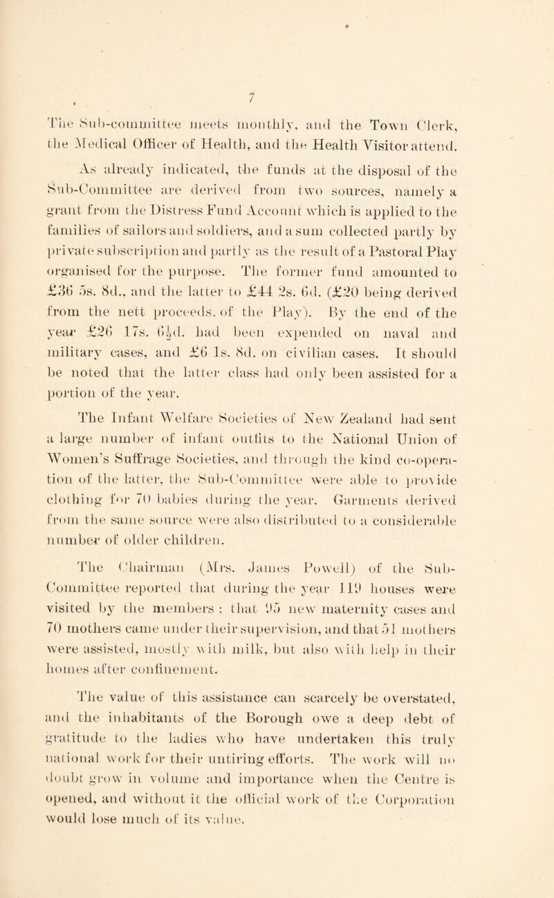 The Sub-couimittee meets monthly, and the Town Clerk, the Medical Officer of Health, and the Health Visitor attend. As already indicated, the funds at the disposal of the Sub-Committee are derived from two sources, namely a grant from the Distress Fund Account which is applied to the families of sailors and soldiers, and a sum collected partly by private subscription and partly as the result of a Pastoral Play organised for the purpose. The former fund amounted to £36 5s. 8d., and the latter to £44 2s. 6d. (£20 being derived from the nett proceeds, of the Play). By the end of the year £26 17s. 64d. had been expended on naval and military cases, and £6 Is. 8d. on civilian cases. It should be noted that the latter class had only been assisted for a tj portion of the year. The Infant Welfare Societies of New Zealand had sent a large number of infant outfits to the National Union of Women’s Suffrage Societies, and through the kind co-opera¬ tion of the latter, the Sub-Committee were able to provide clothing for 70 babies during the year. Garments derived from the same source were also distributed to a considerable number of older children. The Chairman (Mrs. James Powell) of the Sub- Committee reported that during the year 119 houses were visited by the members ; that (J5 new maternity cases and 70 mothers came under their supervision, and that 51 mothers were assisted, mostly w ith milk, but also with help in tlieir homes after confinement. The value of this assistance can scarcely be overstated, and the inhabitants of the Borough owe a deep debt of gratitude to the ladies who have undertaken this truly national work for their untiring efforts. The work will no doubt grow in volume and importance when the Centre is opened, and without it the official work of the Corporation would lose much of its value.