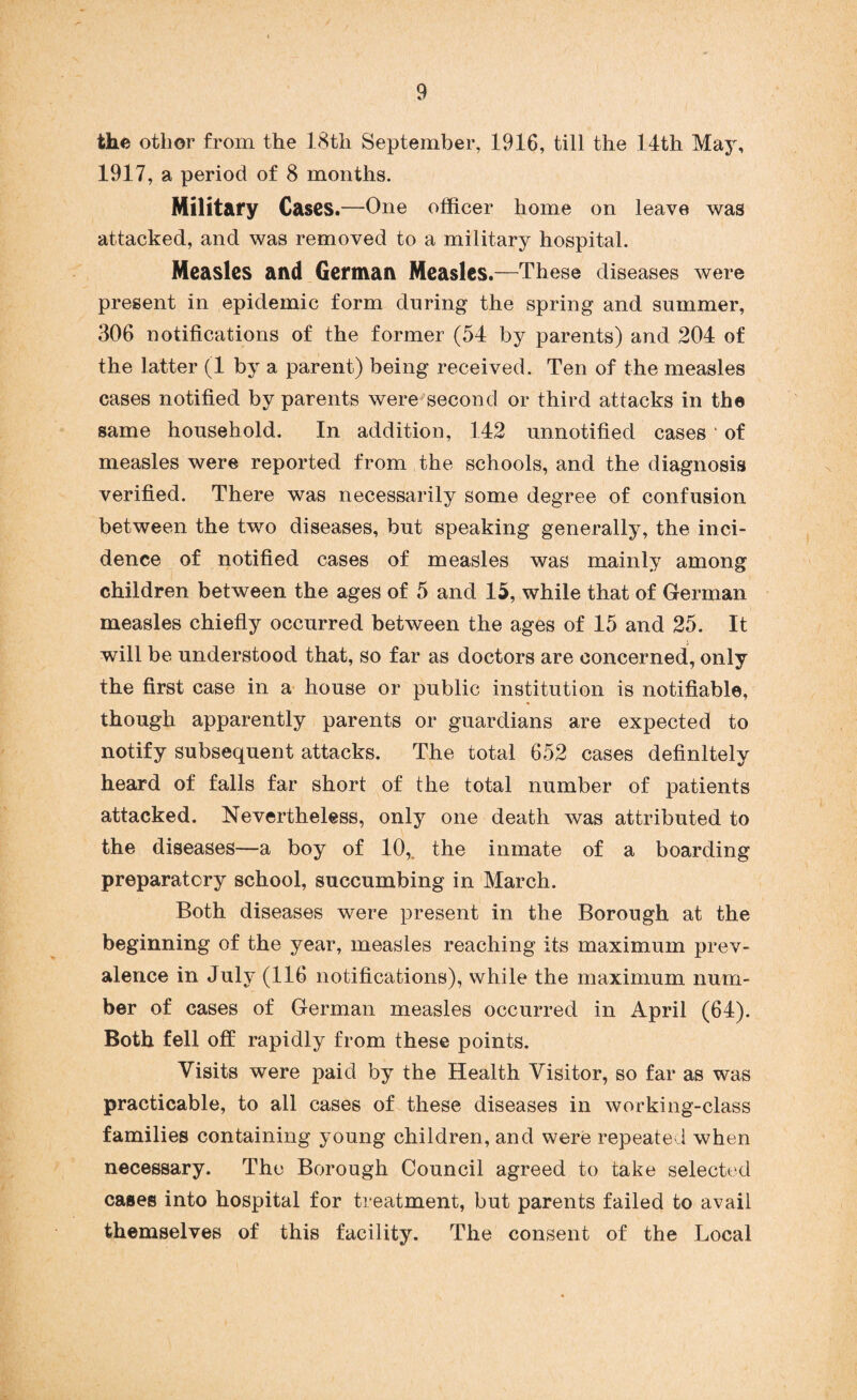 the other from the 18th September, 1916, till the 14th May, 1917, a period of 8 months. Military Cases.—One officer home on leave was attacked, and was removed to a military hospital. Measles and German Measles.—These diseases were present in epidemic form during the spring and summer, 306 notifications of the former (54 by parents) and 204 of the latter (1 by a parent) being received. Ten of the measles cases notified by parents were second or third attacks in the same household. In addition, 142 unnotified cases * of measles were reported from the schools, and the diagnosis verified. There was necessarily some degree of confusion between the two diseases, but speaking generally, the inci¬ dence of notified cases of measles was mainly among children between the ages of 5 and 15, while that of German measles chiefly occurred between the ages of 15 and 25. It will be understood that, so far as doctors are concerned, only the first case in a house or public institution is notifiable, though apparently parents or guardians are expected to notify subsequent attacks. The total 652 cases definitely heard of falls far short of the total number of patients attacked. Nevertheless, only one death was attributed to the diseases—a boy of 10, the inmate of a boarding preparatory school, succumbing in March. Both diseases were present in the Borough at the beginning of the year, measles reaching its maximum prev¬ alence in July (116 notifications), while the maximum num¬ ber of cases of German measles occurred in April (64). Both fell off rapidly from these points. Visits were paid by the Health Visitor, so far as was practicable, to all cases of these diseases in working-class families containing young children, and were repeated when necessary. The Borough Council agreed to take selected cases into hospital for treatment, but parents failed to avail themselves of this facility. The consent of the Local