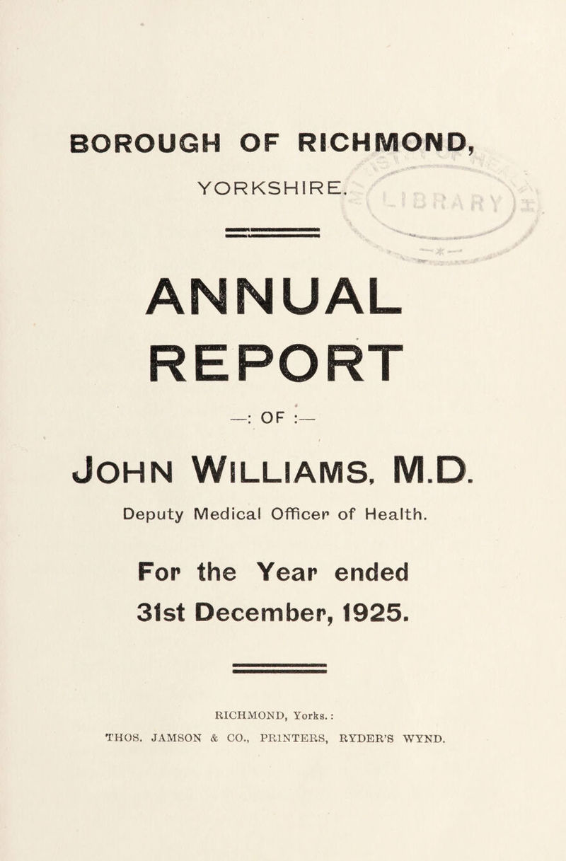YORKSHIRE, ANNUAL REPORT —: OF John Williams, M.D. Deputy Medical Officer of Health. For the Year ended 31st December, 1925. RICHMOND, Yorks.: THOS. JAMSON & CO., PRINTERS, RYDER’S WYND.