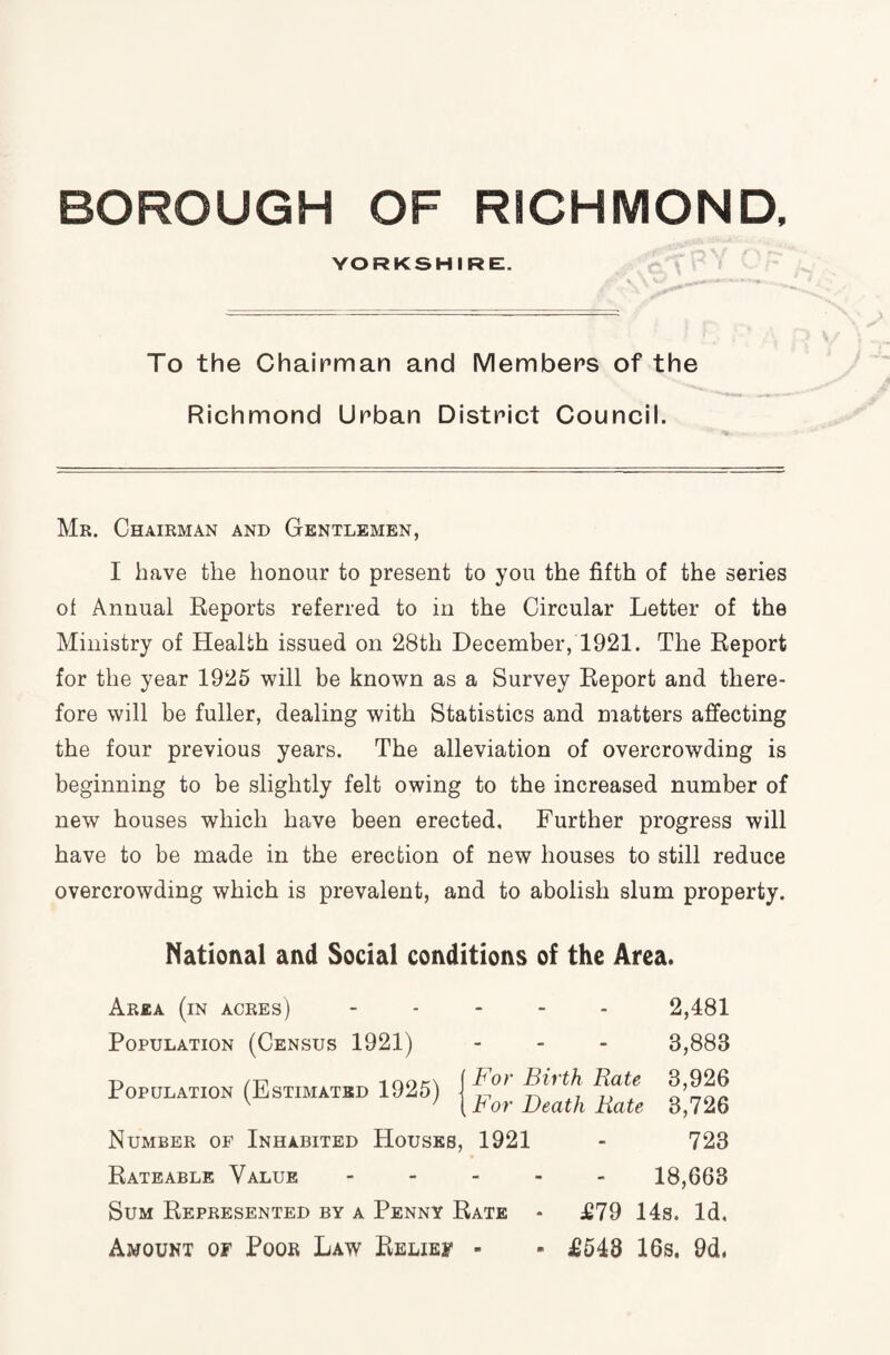 YORKSHIRE. To the Chairman and Members of the Richmond Urban District Council. Mr. Chairman and Gentlemen, I have the honour to present to you the fifth of the series ol Annual Reports referred to in the Circular Letter of the Ministry of Health issued on 28th December, 1921. The Report for the year 1925 will be known as a Survey Report and there¬ fore will be fuller, dealing with Statistics and matters affecting the four previous years. The alleviation of overcrowding is beginning to be slightly felt owing to the increased number of new houses which have been erected. Further progress will have to be made in the erection of new houses to still reduce overcrowding which is prevalent, and to abolish slum property. National and Social conditions of the Area. Area (in acres) Population (Census 1921) Population (Estimated 1925) For Birth Bate For Death Bate 2,481 3,883 3,926 3,726 Number of Inhabited Houses, 1921 - 723 Rateable Value - 18,663 Sum Represented by a Penny Rate * J£79 14s. Id. Amount of Poor Law Relief - - £543 16s. 9d.