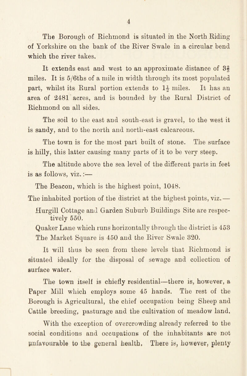 The Borough of Richmond is situated in the North Riding of Yorkshire on the bank of the River Swale in a circular bend which the river takes. It extends east and west to an approximate distance of 3§ miles. It is 5/6ths of a mile in width through its most populated part, whilst its Rural portion extends to 1|- miles. It has an area of 2481 acres, and is bounded by the Rural District of Richmond on all sides. The soil to the east aud south-east is gravel, to the west it is sandy, and to the north and north-east calcareous. The town is for the most part built of stone. The surface is hilly, this latter causing many parts of it to be very steep. The altitude above the sea level of the different parts in feet is as follows, viz. The Beacon, which is the highest point, 1048. The inhabited portion of the district at the highest points, viz.— Hurgill Cottage and Garden Suburb Buildings Site are respec¬ tively 550. Quaker Lane which runs horizontally through the district is 453 The Market Square is 450 and the River Swale 320. It will thus be seen from these levels that Richmond is situated ideally for the disposal of sewage and collection of surface water. The town itself is chiefly residential—there is, however, a Paper Mill which employs some 45 hands. The rest of the Borough is Agricultural, the chief occupation being Sheep and Cattle breeding, pasturage and the cultivation of meadow land, With the exception of overcrowding already referred to the social conditions and occupations of the inhabitants are not Unfavourable to the general health. There is, however, plenty