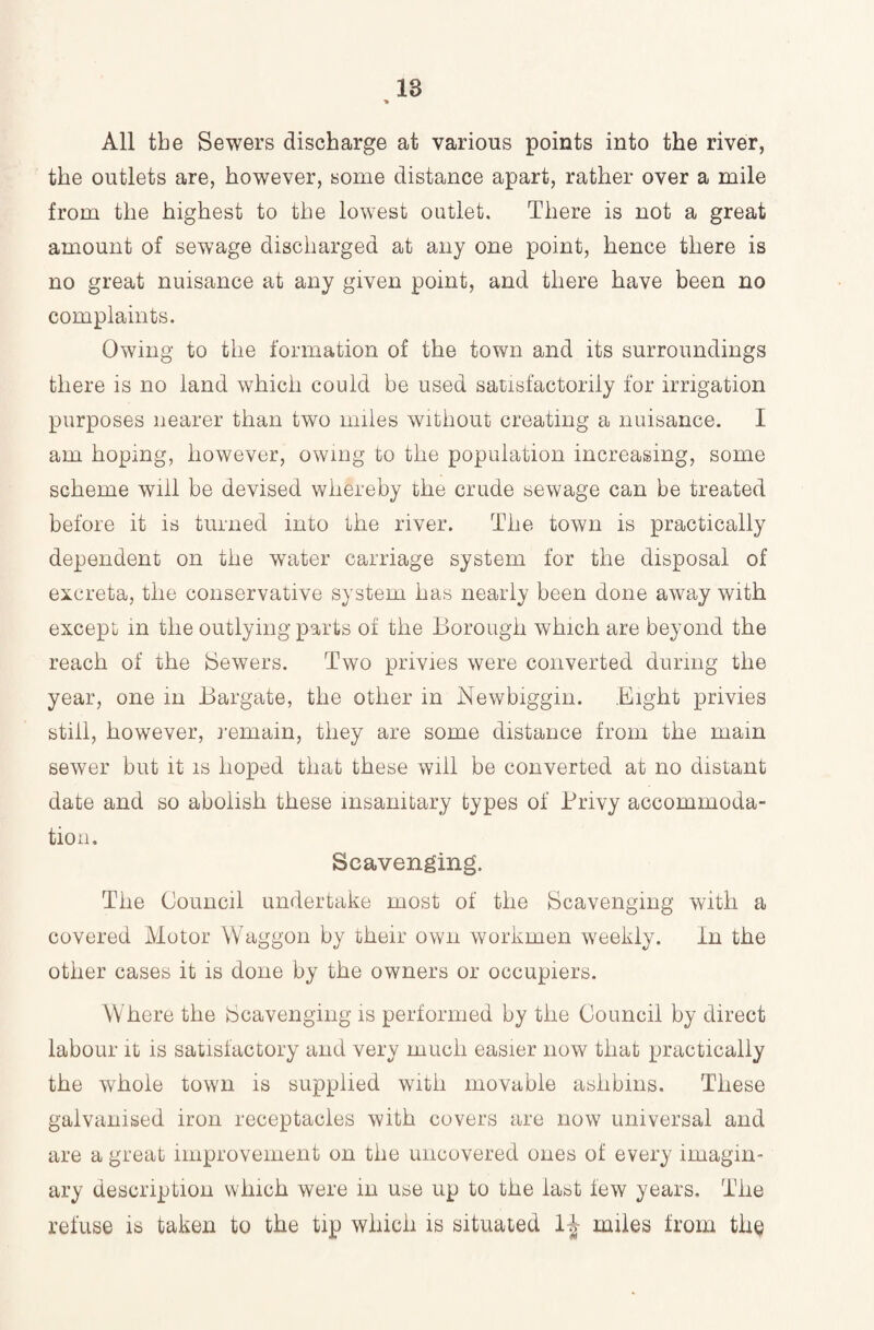 All tbe Sewers discharge at various points into the river, the outlets are, however, some distance apart, rather over a mile from the highest to the lowest outlet. There is not a great amount of sewage discharged at any one point, hence there is no great nuisance at any given point, and there have been no complaints. Owing to the formation of the town and its surroundings there is no land which could be used satisfactorily for irrigation purposes nearer than two miles without creating a nuisance. I am hoping, however, owing to the population increasing, some scheme will be devised whereby the crude sewage can be treated before it is turned into the river. The town is practically dependent on the wTater carriage system for the disposal of excreta, the conservative system has nearly been done away with except in the outlying parts of the Borough which are beyond the reach of the Sewers. Two privies were converted during the year, one in Bargate, the other in Newbiggin. Eight privies still, however, remain, they are some distance from the mam sewer but it is hoped that these will be converted at no distant date and so abolish these insanitary types of Privy accommoda¬ tion. Scavenging. The Council undertake most of the Scavenging with a covered Motor Waggon by their own workmen weekly. In the other cases it is done by the owners or occupiers. Where the Scavenging is performed by the Council by direct labour it is satisfactory and very much easier now that practically the whole town is supplied with movable ash bins. These galvanised iron receptacles with covers are now universal and are a great improvement on the uncovered ones of every imagin¬ ary description which were in use up to the last few years. The refuse is taken to the tip which is situated 1-J miles from the