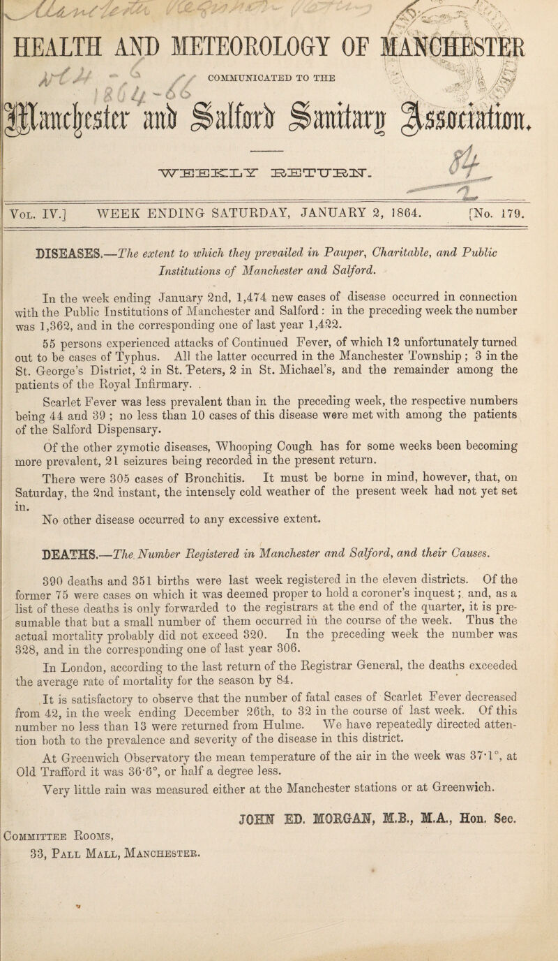 Z *1. 'V HEALTH AND METEOROLOGY OE mIkMEStIr /* COMMUNICATED TO THE ' : i: • - cS 6 ! ' )>'i' ■ 'X K-r''.-' ■■■<^\/-‘ |Paitc|csltr anl) ^anrtari 'VT:Ei-JB::^Xjizr :Ee;ETTj:E2;:i^. VoL. IV.] WEEK ENDING SATURDAY, JANUARY 2, 1864. [No. 179. DISEASES.—The extent to ivhich they prevailed in Pauper, Charitable, and Public Institutions of Manchester and Salford. In the week ending January 2nd, 1,474 new cases of disease occurred in connection with the Public Institutions of Manchester and Salford: in the preceding week the number was 1,362, and in the corresponding one of last year 1,422. 55 persons experienced attacks of Continued Fever, of which 12 unfortunately turned out to he cases of Typhus. All the latter occurred in the Manchester Township ; 3 in the St. George’s District, 2 in St. Peters, 2 in St. Michael’s, and the remainder among the patients of the Royal Infirmary. . Scarlet Fever was less prevalent than in the preceding week, the respective numbers being 44 and 39 ; no less than 10 cases of this disease were met with among the patients of the Salford Dispensary. Of the other zymotic diseases, Whooping Cough has for some weeks been becoming more prevalent, 21 seizures being recorded in the present return. There were 305 cases of Bronchitis. It must be borne in mind, however, that, on Saturday, the 2nd instant, the intensely cold weather of the present week had not yet set in. No other disease occurred to any excessive extent. DEATHS.—The. Number Registered in Manchester and Salford, and their Causes. 390 deaths and 351 births were last week registered in the eleven districts. Of the former 75 were cases on which it was deemed proper to hold a coroners inquestand, as a list of these deaths is only forwarded to the registrars at the end of the quarter, it is pre¬ sumable that but a small number of them occurred in the course of the week. Thus the actual mortality probably did not exceed 320. In the preceding week the number was 328, and in the corresponding one of last year 306. In London, according to the last return of the Registrar General, the deaths exceeded the average rate of mortality for the season by 84. It is satisfactory to observe that the number of fatal cases of Scarlet Fever decreased from 42, in the w^eek ending December 26th, to 32 in the course of last week. Of this number no less than 13 were returned from Hulme. We have repeatedly directed atten¬ tion both to the prevalence and severity of the disease in this district. At Greenwich Observatory the mean temperature of the air in the week was 37’U, at Old Trafford it was 36’6°, or half a degree less. Very little rain was measured either at the Manchester stations or at Greenwich. JOMH ED. IfOEGAH, M.B., M.A., Hon. Sec. Committee Rooms, (
