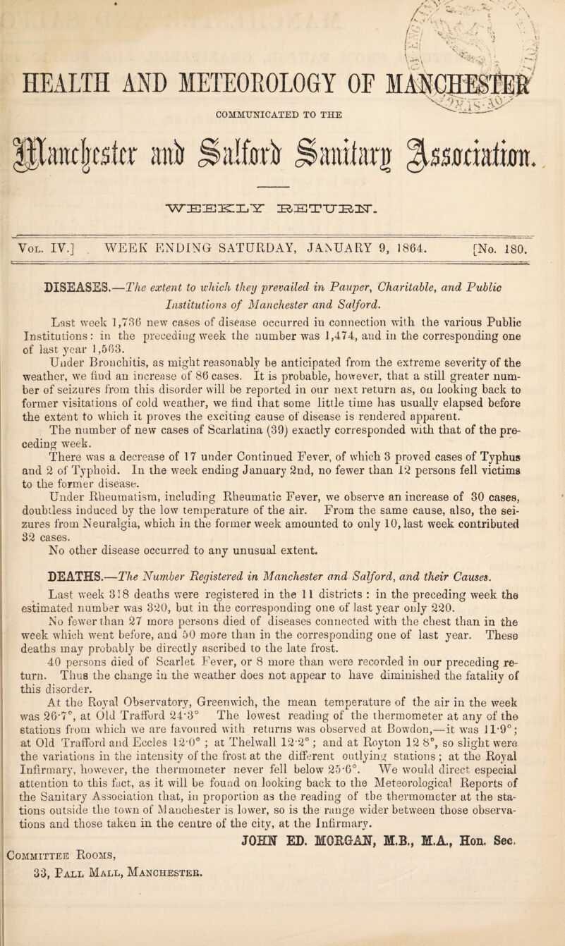 .1^ \; \. ) ' HEALTH AND METEOROLOGY OF MASCHIS COMMUNICATED TO THE 'H llancljcsftr atii SalfjA ^aiiilati WiEIEIECIl.'Y* VoL. IV.] WEEK ENDING SATURDAY, JANUARY 9, 1864. [No. 180. DISEASES.—T/i^ extent to which they 'prevailed in Pauper, Charitable, and Public Institutions of Manchester and Salford. Last week 1,736 new cases of disease occurred in connection with the various Public Institutions: in the preceding week the number was 1,474, and in the corresponding one of last year 1,563. Under Bronchitis, as might reasonably be anticipated from the extreme severity of the weather, w^e find an increase of 86 cases. It is probable, however, that a still greater num- I ber of seizures from this disorder will be reported in our next return as, on looking back to former visitations of cold weather, we find that some little time has usually elapsed before the extent to which it proves the exciting cause of disease is rendered apparent. The number of new cases of Scarlatina (39) exactly corresponded with that of the pre¬ ceding week. There was a decrease of 17 under Continued Fever, of which 3 proved cases of Typhus and 2 of Typhoid. In the week ending January 2nd, no fewer than 1*2 persons fell victims to the former disease. Under Rheumatism, including Rheumatic Fever, we observe an increase of 30 cases, doubtless induced by the low temperature of the air. From the same cause, also, the sei¬ zures from Neuralgia, which in the former week amounted to only 10, last week contributed 32 cases. No other disease occurred to any unusual extent. j DEATHS.—The Number Registered in Manchester and Salford, and their Causes. Last week 318 deaths were registered in the 11 districts : in the preceding week the estimated number was 320, but in the corresponding one of last year only 220. i No fewwthan 27 more persons died of diseases connected with the chest than in the I week which went before, and 50 more than in the corresponding one of last year. These I deaths may probably be directly ascribed to the late frost. 40 persons died of Scarlet Fever, or 8 more than were recorded in our preceding re¬ turn. Thus the change in the weather does not appear to have diminished the fatality of I this disorder. I At the Royal Observatory, Greenwich, the mean temperature of the air in the week was 26-7'^, at Old Trafford 24*3° The lowest reading of the thermometer at any of the stations from which Yve are favoured with returns was observed at Bowdon,—it w^as II-O*^; at Old Trafford and Eccles 12-0° ; at Thelwall 12 2°; and at Royton 12 8°, so slight were the variations in the intensity of the frost at the different outlying stations ; at the Royal Infirmary, however, the thermometer never fell below 25-6°. We would direct especial attention to this fact, as it will be found on looking back to the Meteorological Reports of ‘ the Sanitary Association that, in proportion as the reading of the thermometer at the sta¬ tions outside the town of Manchester is lower, so is the range wider between those observa- : tions and those taken in the centre of the city, at the Infirmary. JOHN ED. MOEGAN, M.B., M.A., Hon, Sec. Committee Rooms, 33, Paul Mall, Manchester. J