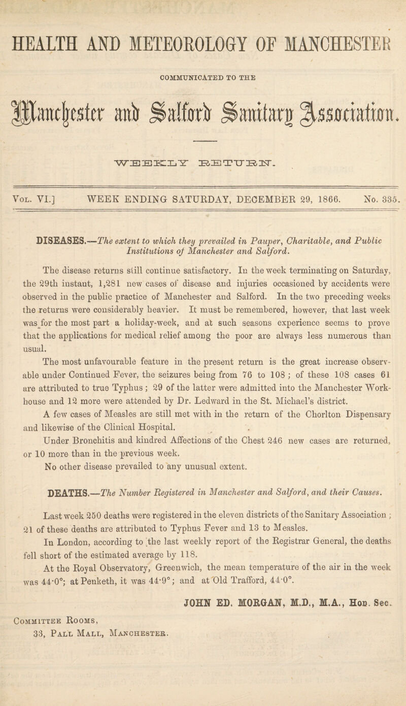 COMMUNICATED TO THE alter JSanttag %$mhtm. WIEIEIKlIjir BETUBIT. Imdmkx aab Vol. VI.] WEEK ENDING SATURDAY, DECEMBER 29, 1866. No. 335. DISEASES.—!7/^ extent to which they 'prevailed in Pauper, Charitable, and Public Institutions of Manchester and Salford. The disease returns still continue satisfactory. In the week terminating on Saturday, the 29th instant, 1,281 new cases of disease and injuries occasioned by accidents were observed in the public practice of Manchester and Salford. In the two preceding weeks the returns were considerably heavier. It must be remembered, however, that last week was for the most part a holiday-week, and at such seasons experience seems to prove that the applications for medical relief among the poor are always less numerous than usual. The most unfavourable feature in the present return is the great increase observ¬ able under Continued Fever, the seizures being from 76 to 108 ; of these 108 cases 61 are attributed to true Typhus ; 29 of the latter were admitted into the Manchester Work- house and 12 more were attended by Dr. Ledward in the St. Michael’s district. A few cases of Measles are still met with in the return of the Chorlton Dispensary and likewise of the Clinical Hospital. Under Bronchitis and kindred Affections of the Chest 246 new cases are returned, or 10 more than in the previous week. No other disease prevailed to any unusual extent. DEATHS.—The Number Registered in Manchester and Salford, and their Causes. Last week 250 deaths were registered in the eleven districts of the Sanitary Association ; 21 of these deaths are attributed to Typhus Fever and 13 to Measles. In London, according to the last weekly report of the Registrar General, the deaths fell short of the estimated average by 118. At the Royal Observatory, Greenwich, the mean temperature of the air in the week was 44*0°; at Penketh, it was 44*9°; and at Old Trafford, 44‘0°. Committee Rooms, JOHN ED. MORGAN, M.D., M.A., Hoc. See.