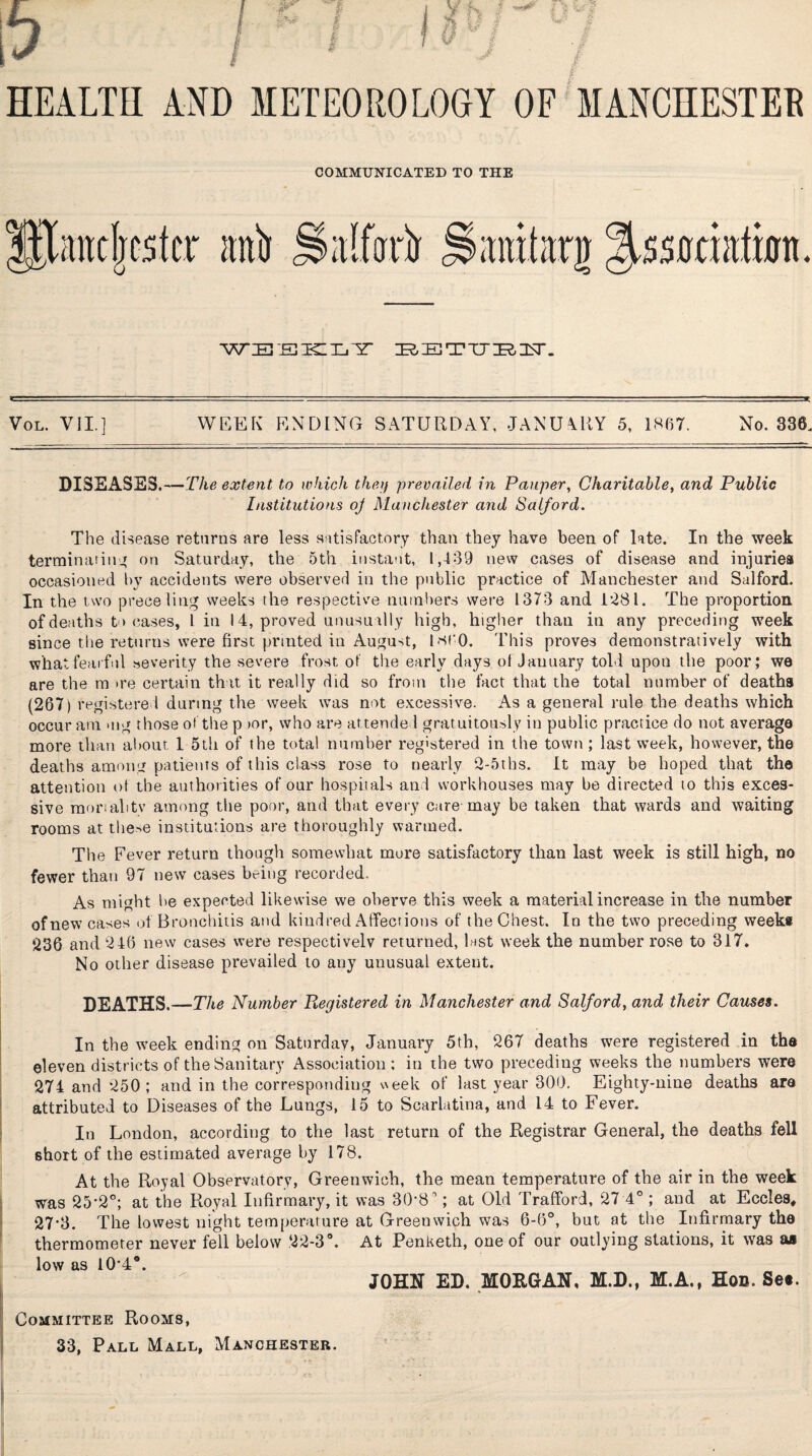 COMMUNICATED TO THE mli Sdlfottr WEEKLY BETYBE*. Vol. VII. 1 WEEK ENDING SATURDAY, JANUARY 5, 1867. No. 336. DISEASES.—The extent to which they prevailed in Pauper, Charitable, and Public Institutions oj Manchester and Salford. The disease returns are less satisfactory than they have been of late. In the week terminating on Saturday, the 5th instant, 1,439 new cases of disease and injuries occasioned by accidents were observer] in the public practice of Manchester and Salford. In the two prece ling weeks the respective numbers were 1373 and 1*281. The proportion of deaths t> cases, 1 in 14, proved unusually high, higher than in any preceding week since the returns were first printed in August, i860. This proves demonstratively with what fearful severity the severe frost of the early day3 of January told upon the poor; we are the m >re certain that it really did so from the fact that the total number of deaths (267)reg istered during the week was not excessive. As a general rule the deaths which occur am mg those of the p >or, who are attended gratuitously in public practice do not average more than about 1 5th of the total number registered in the town ; last week, however, the deaths among patients of this class rose to nearly 2-5tbs. It may be hoped that the attention of the authorities of our hospitals and workhouses may be directed to this exces¬ sive mortal tv among the poor, and that every care may be taken that wards and waiting rooms at the->e institutions are thoroughly warmed. The Fever return though somewhat more satisfactory than last week is still high, no fewer than 97 new cases being recorded. As might he expected likewise we oberve this week a material increase in the number of new cases of Bronchitis and kindred Affections of the Chest. In the two preceding weeks 236 and 246 new cases were respectivelv returned, last week the number rose to 317. No other disease prevailed to any unusual extent. DEATHS. —The Number Registered in Manchester and Salford, and their Causes. In the week ending on Saturday, January 5th, 267 deaths were registered in the eleven districts of the Sanitary Association: in the two preceding weeks the numbers were 274 and 250; and in the corresponding week of last year 300. Eighty-nine deaths are attributed to Diseases of the Lungs, 15 to Scarlatina, and 14 to Fever. In London, according to the last return of the Registrar General, the deaths fell short of the estimated average by 178. At the Royal Observatory, Greenwich, the mean temperature of the air in the week was 25*2°; at the Royal Infirmary, it was 30*8 ’'; at Old Trafford, 27 4°; and at Eccles, 27*3. The lowest night temperature at Greenwich was 6-6°, but at the Infirmary the thermometer never fell below 22-3°. At Penketh, one of our outlying stations, it was aa low as 10*4®. JOHN ED. MORGAN, M.D., M.A., Hon. Se«. Committee Rooms,