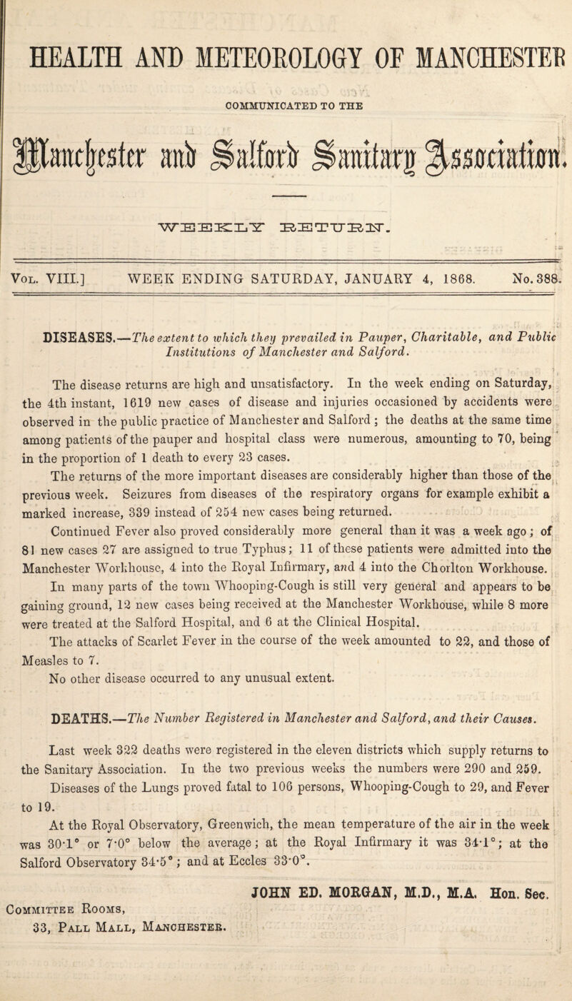 COMMUNICATED TO THE WEEKLY ZRIETTTIRIUr. Vol. VIII.] WEEK ENDING SATURDAY, JANUARY 4, 1868. No. 388. DISEASES.—The extent to which they prevailed in Pauper, Charitable, and Public Institutions of Manchester and Salford. .. iV, ,f ; t-' , ;Vr; I The disease returns are high and unsatisfactory. In the week ending on Saturday, the 4th instant, 1619 new cases of disease and injuries occasioned by accidents were observed in the public practice of Manchester and Salford ; the deaths at the same time among patients of the pauper and hospital class were numerous, amounting to 70, being in the proportion of 1 death to every 23 cases. The returns of the more important diseases are considerably higher than those of the previous week. Seizures from diseases of the respiratory organs for example exhibit a marked increase, 339 instead of 254 new cases being returned. Continued Fever also proved considerably more general than it was a week ago ; of 81 new cases 27 are assigned to true Typhus; 11 of these patients were admitted into the Manchester Workhouse, 4 into the Royal Infirmary, and 4 into the Chorlton Workhouse. In many parts of the town Whooping-Cough is still very general and appears to be gaining ground, 12 new cases being received at the Manchester Workhouse, while 8 more were treated at the Salford Hospital, and 6 at the Clinical Hospital. The attacks of Scarlet Fever in the course of the week amounted to 22, and those of Measles to 7. No other disease occurred to any unusual extent. DEATHS.—The Number Registered in Manchester and Salford, and their Causes. Last week 322 deaths were registered in the eleven districts which supply returns to the Sanitary Association. In the two previous weeks the numbers were 290 and 259. Diseases of the Lungs proved fatal to 106 persons, Whooping-Cough to 29, and Fever to 19. At the Royal Observatory, Greenwich, the mean temperature of the air in the week was 30*1° or 7*0° below the average; at the Royal Infirmary it was 34T°; at the Salford Observatory 34*50 ; and at Eccles 33*0°. JOHN ED. MORGAN, M.D., M.A, Hon. Sec. Committee Rooms, 33, Pall Mall, Manchester.