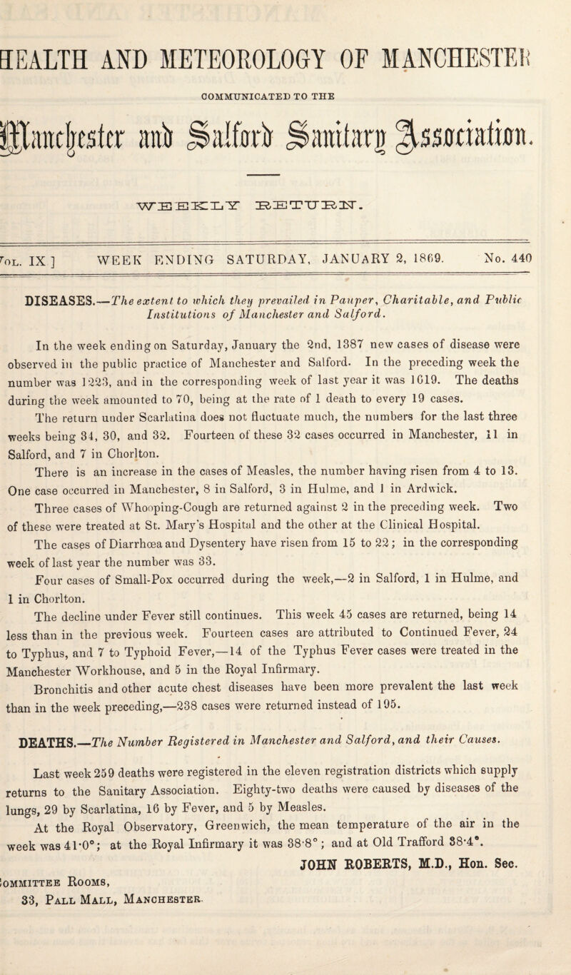 COMMUNICATED TO THE WZEStETKIXjYr BETTJ ZR.25T. rOL. IX ] WEEK ENDING SATURDAY, JANUARY 2, 1869. No. 440 DISEASES.—The extent to which they prevailed in Pauper, Charitable, and Public Institutions of Manchester and Salford. In the week ending on Saturday, January the 2nd, 1387 new cases of disease were observed in the public practice of Manchester and Salford. In the preceding week the number was 1223, and in the corresponding week of last year it was 1019. The deaths during the week amounted to 70, being at the rate of 1 death to every 19 cases. The return under Scarlatina does not fluctuate much, the numbers for the last three weeks being 34, 30, and 32. Fourteen of these 32 cases occurred in Manchester, 11 in Salford, and 7 in Chorlton. There is an increase in the cases of Measles, the number having risen from 4 to 13. One case occurred in Manchester, 8 in Salford, 3 in Hulme, and 1 in Ardwick. Three cases of Whooping-Cough are returned against 2 in the preceding week. Two of these were treated at St. Mary's Hospital and the other at the Clinical Hospital. The cases of Diarrhoea and Dysentery have risen from 15 to 22; in the corresponding week of last year the number was 33. Four cases of Small-Pox occurred during the week,—2 in Salford, 1 in Hulme, and 1 in Chorlton. The decline under Fever still continues. This week 45 cases are returned, being 14 less than in the previous week. Fourteen cases are attributed to Continued Fever, 24 to Typhus, and 7 to Typhoid Fever,—14 of the Typhus Fever cases were treated in the Manchester Workhouse, and 5 in the Royal Infirmary. Bronchitis and other acute chest diseases have been more prevalent the last week than in the week preceding,—238 cases were returned instead of 195. DEATHS._The Number Registered in Manchester and Salford, and their Causes. Last week 259 deaths were registered in the eleven registration districts which supply returns to the Sanitary Association. Eighty-two deaths were caused by diseases of the lungs, 29 by Scarlatina, 16 by Fever, and 5 by Measles. At the Royal Observatory, Greenwich, the mean temperature of the air in the week was 41*0°; at the Royal Infirmary it was 38-8° ; and at Old Trafford 88*4®. JOHN ROBERTS, M.D., Hon. Sec. Iommittee Rooms,