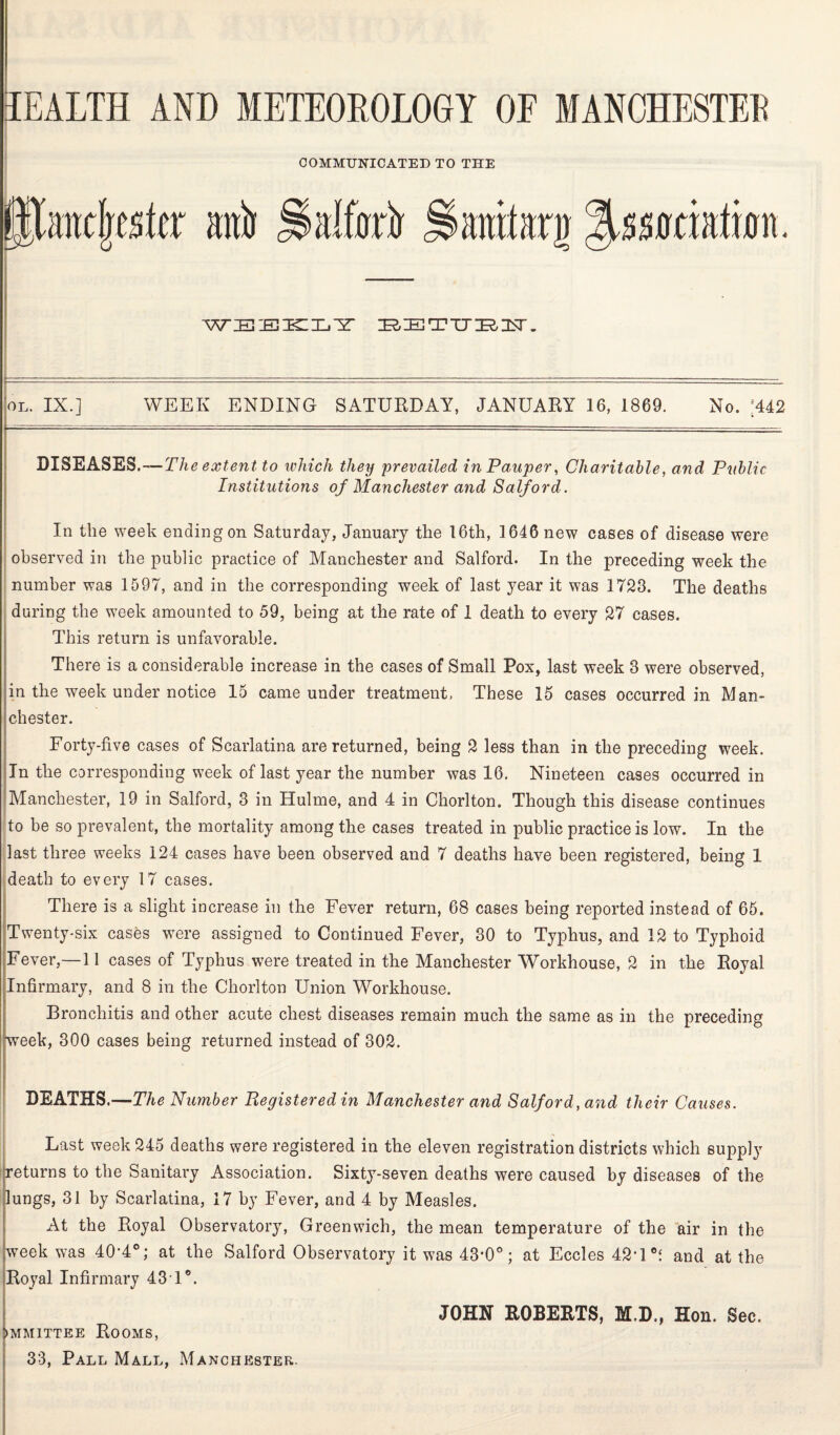 COMMUNICATED TO THE alftfrtr Haratarg weekly i&ttrnuttisr. OI, IX.] WEEK ENDING SATURDAY, JANUARY 16, 1869. No. 442 J * DISEASES.—Th extent to which they prevailed in Pauper, Charitable, and Public Institutions of Manchester and Salford. In the week ending on Saturday, January the 16th, 1646 new cases of disease were observed in the public practice of Manchester and Salford. In the preceding week the number was 1597, and in the corresponding week of last year it was 1723. The deaths during the week amounted to 59, being at the rate of 1 death to every 27 cases. This return is unfavorable. There is a considerable increase in the cases of Small Pox, last week 3 were observed, in the week under notice 15 came under treatment. These 15 cases occurred in Man¬ chester. Forty-five cases of Scarlatina are returned, being 2 less than in the preceding week. In the corresponding week of last year the number was 16. Nineteen cases occurred in Manchester, 19 in Salford, 3 in Hulme, and 4 in Chorlton. Though this disease continues to be so prevalent, the mortality among the cases treated in public practice is low. In the last three weeks 124 cases have been observed and 7 deaths have been registered, being 1 death to every 17 cases. There is a slight increase in the Fever return, 68 cases being reported instead of 65. Twenty-six cases were assigned to Continued Fever, 30 to Typhus, and 12 to Typhoid Fever,—11 cases of Typhus were treated in the Manchester Workhouse, 2 in the Royal Infirmary, and 8 in the Chorlton Union Workhouse. Bronchitis and other acute chest diseases remain much the same as in the preceding week, 300 cases being returned instead of 302. DEATHS.—The Number Registered in Manchester and Salford, and their Causes. Last week 245 deaths were registered in the eleven registration districts which supply returns to the Sanitary Association. Sixty-seven deaths were caused by diseases of the lungs, 31 by Scarlatina, 17 by Fever, and 4 by Measles. At the Royal Observatory, Greenwich, the mean temperature of the air in the week was 40’4°; at the Salford Observatory it was 43'0o; at Eccles 42T°t and at the Royal Infirmary 43T°. JOHN ROBERTS, M.D., Hon. Sec. ►mmittee Rooms,