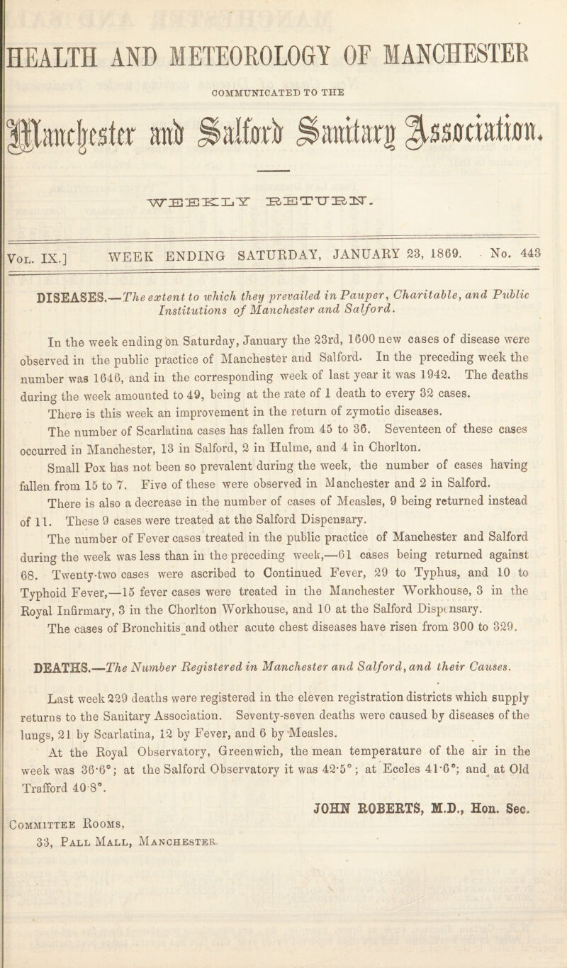 COMMUNICATED TO THE •WEEKLY EETTJEIT. VOL. IX.] WEEK ENDING SATURDAY, JANUARY 23, 1869. No. 443 DISEASES.—The extent to which they prevailed in Pauper, Charitable, and Public Institutions of Manchester and Salford. In the week ending on Saturday, January the 23rd, 1600 new cases of disease were observed in the public practice of Manchester and Salford. In the preceding week the number was 1646, and in the corresponding week of last year it was 1942. The deaths during the week amounted to 49, being at the rate of 1 death to every 32 cases. There is this week an improvement in the return of zymotic diseases. The number of Scarlatina cases has fallen from 45 to 36. Seventeen of these cases occurred in Manchester, 13 in Salford, 2 in Hulme, and 4 in Chorlton. Small Pox has not been so prevalent during the week, the number of cases having fallen from 15 to 7. Five of these were observed in Manchester and 2 in Salford. There is also a decrease in the number of cases of Measles, 9 being returned instead of 11. These 9 cases were treated at the Salford Dispensary. The number of Fever cases treated in the public practice of Manchester and Salford during the week was less than in the preceding week,—61 cases being returned against 68. Twenty-two cases were ascribed to Continued Fever, 29 to Typhus, and 10 to Typhoid Fever,—15 fever cases were treated in the Manchester Workhouse, 3 in the Royal Infirmary, 3 in the Chorlton Workhouse, and 10 at the Salford Dispensary. The cases of Bronchitis and other acute chest diseases have risen from 300 to 329. DEATHS.—The Number Registered in Manchester and Saiford, and their Causes. Last week 229 deaths were registered in the eleven registration districts which supply returns to the Sanitary Association. Seventy-seven deaths were caused by diseases of the lungs, 21 by Scarlatina, 12 by Fever, and 6 by Measles. At the Royal Observatory, Greenwich, the mean temperature of the air in the week was 36-6°; at the Salford Observatory it was 42*5°; at Eccles 41*6°; and at Old Trafford 40S°. Committee Rooms, JOHN ROBERTS, M.D., Hon. See,