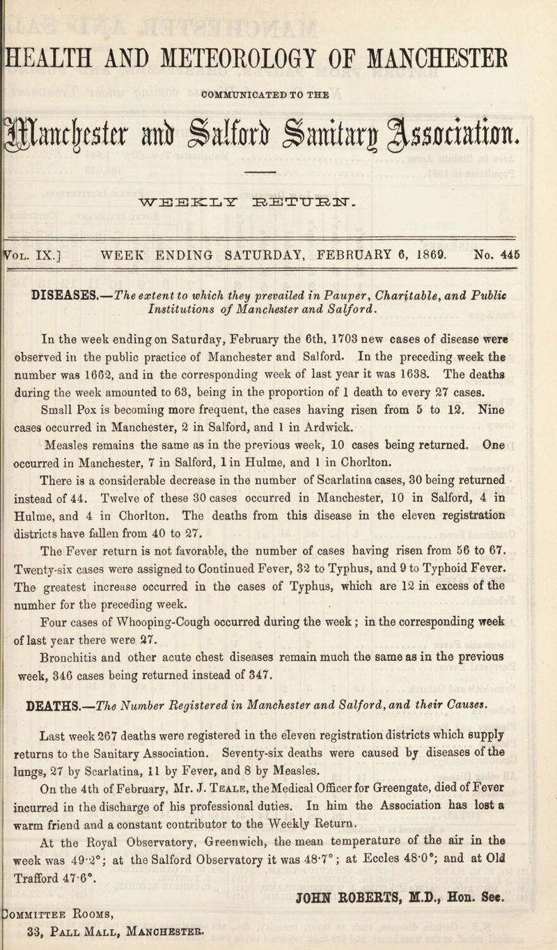 COMMUNICATED TO THE HJimtjrcsta: ani Syfkir ^itntteg WEEKLY IRIETTT^lsr. Vol. IX.] WEEK ENDING SATURDAY, FEBRUARY 6, 1869. No. 445 DISEASES.—The extent to which they prevailed, in Pauper, Charitable, and Public Institutions of Manchester and Salford. In the week ending on Saturday, February the 6th, 1703 new cases of disease wer© observed in the public practice of Manchester and Salford. In the preceding week the number was 1662, and in the corresponding week of last year it was 1638. The deaths during the week amounted to 63, being in the proportion of 1 death to every 27 cases. Small Pox is becoming more frequent, the cases having risen from 5 to 12. Nine cases occurred in Manchester, 2 in Salford, and 1 in Ardwick. Measles remains the same as in the previous week, 10 cases being returned. One occurred in Manchester, 7 in Salford, 1 in Hulme, and 1 in Chorlton. There is a considerable decrease in the number of Scarlatina cases, 30 being returned instead of 44. Twelve of these 30 cases occurred in Manchester, 10 in Salford, 4 in Hulme, and 4 in Chorlton. The deaths from this disease in the eleven registration districts have fallen from 40 to 27. The Fever return is not favorable, the number of cases having risen from 56 to 67. Twenty-six cases were assigned to Continued Fever, 32 to Typhus, and 9 to Typhoid Fever. The greatest increase occurred in the cases of Typhus, which are 12 in excess of the numher for the preceding week. Four cases of Whooping-Cough occurred during the week; in the corresponding week of last year there were 27. Bronchitis and other acute chest diseases remain much the same as in the previous week, 346 cases being returned instead of 347. DEATHS.—The Number Registered in Manchester and Salford, and their Causes. Last week 267 deaths were registered in the eleven registration districts which supply returns to the Sanitary Association. Seventy-six deaths were caused by diseases of the lungs, 27 by Scarlatina, 11 by Fever, and 8 by Measles. On the 4th of February, Mr. J. Teale, the Medical Officer for Greengate, died of Fever incurred in the discharge of his professional duties. In him the Association has lost a warm friend and a constant contributor to the Weekly Return. At the Royal Observatory, Greenwich, the mean temperature of the air in the week was 49’2°; at the Salford Observatory it was 48*7°; at Eccles 48*0®; and at Old Trafford 47-6°. JOHN ROBERTS, M.D., Hon. See, Committee Rooms,