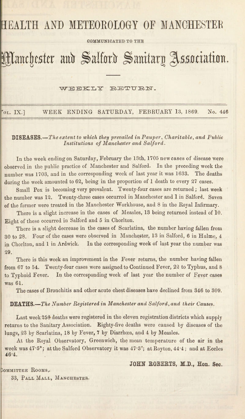 VJ WEEKLY BETTJE3Y. i ■  -- ~~ - tol. IX.] WEEK ENDING SATURDAY, FEBRUARY 13, L869. No. 446 Institutions of Manchester and Salford. In the week ending on Saturday, February the 13th, 1705 new cases of disease were observed in the public practice of Manchester and Salford. In the preceding week the number was 1703, and in the corresponding week of last year it was 1633. The deaths during the week amounted to 62, being in the proportion of 1 death to every 27 cases. Small Pox is becoming very prevalent. Twenty-four cases are returned ; last week the number was 12. Twenty-three cases occurred in Manchester aud 1 in Salford. Seven of the former were treated in the Manchester Workhouse, and 8 in the Royal Infirmary. There is a slight increase in the cases of Measles, 13 being returned instead of 10. Eight of these occurred in Salford and 5 in Chorlton. There is a slight decrease in the cases of Scarlatina, the number having fallen from 30 to 28. Four of the cases were observed in Manchester, 13 in Salford, 6 in Hulme, 4 in Chorlton, and 1 in Ardwick. In the corresponding week of last year the number was 29. There is this week an improvement in the Fever returns, the number having fallen from 67 to 54. Twenty-four cases were assigned to Continued Fever, 22 to Typhus, and 8 to Typhoid Fever. In the corresponding week of last year the number of Fever cases was 61. The cases of Bronchitis and other acute chest diseases have declined from 346 to 309. DEATHS.—The Number Registered in Manchester and Salford, and their Causes. Last week 258 deaths were registered in the eleven registration districts which supply returns to the Sanitary Association. Eighty-five deaths were caused by diseases of the lungs, 23 by Scarlatina, 18 by Fever, 7 by Diarrhoea, and 4 by Measles. At the Royal Observatory, Greenwich, the mean temperature of the air in the week was 47*5°; at the Salford Observatory it was 47*3°; atRoyton, 44’4; and at Eccles 46-4. ommittee Rooms,.