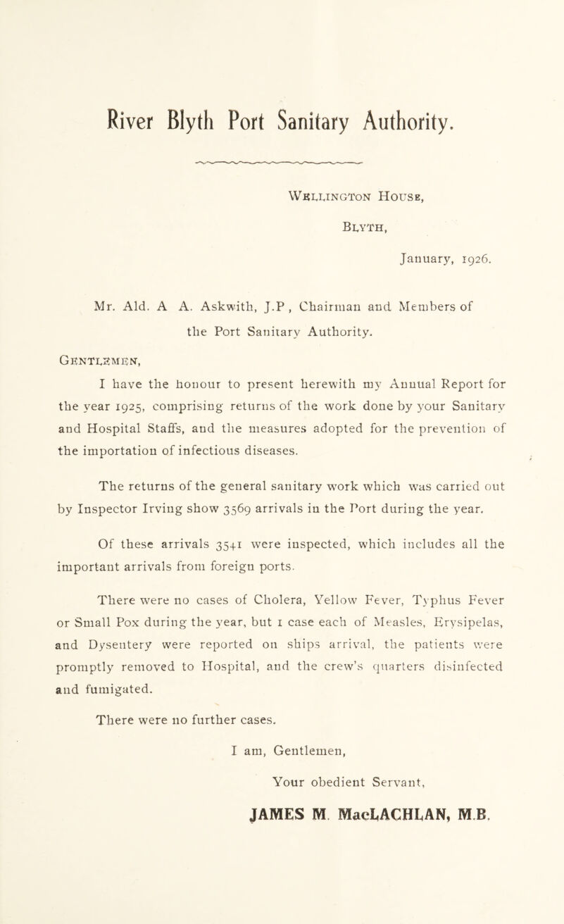 River Blyth Port Sanitary Authority. Wellington House, Blyth, January, 1926. Mr. Aid. A A. Askwith, J.P , Chairman and Members of the Port Sanitary Authority. Gentlemen, I have the honour to present herewith my Annual Report for the year 1925, comprising returns of the work done by your Sanitary and Hospital Staffs, and the measures adopted for the prevention of the importation of infectious diseases. The returns of the general sanitary work which was carried out by Inspector Irving show 3569 arrivals in the Port during the year. Of these arrivals 35+1 were inspected, which includes all the important arrivals from foreign ports. There wrere no cases of Cholera, Yellow Fever, Typhus Fever or Small Pox during the year, but 1 case each of Measles, Erysipelas, and Dysentery were reported on ships arrival, the patients v/ere promptly removed to Hospital, and the crew’s quarters disinfected and fumigated. There were no further cases. I am, Gentlemen, Your obedient Servant, JAMES M MaeLACHLAN, M B