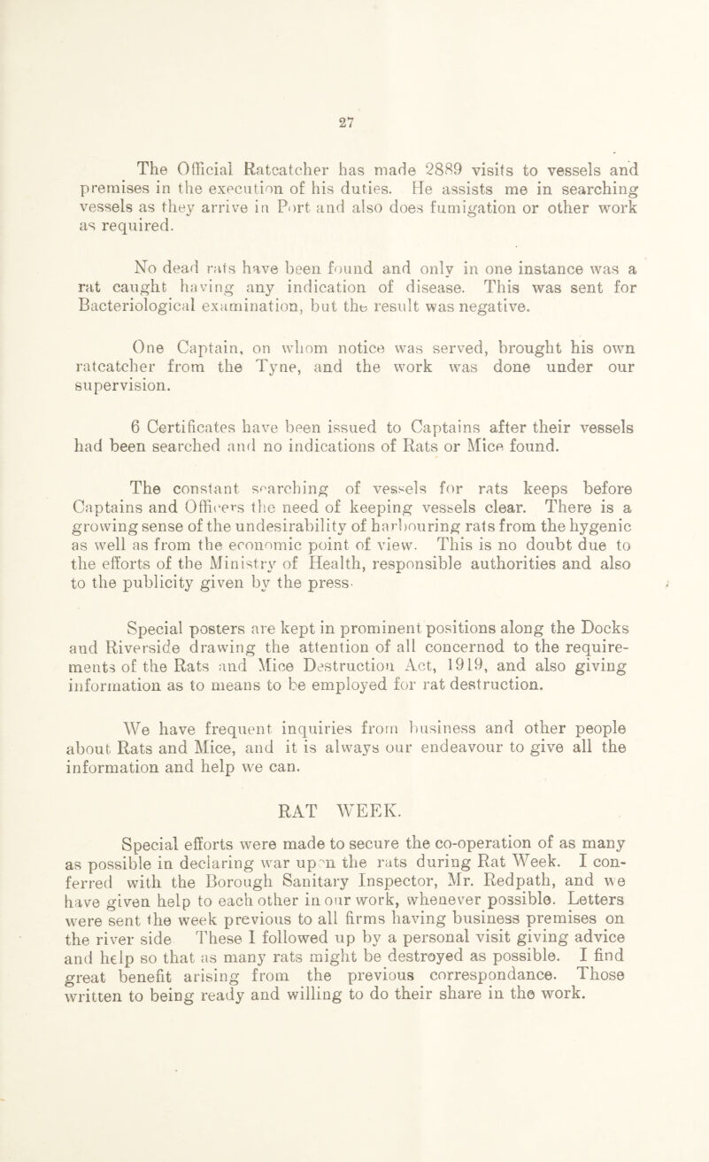 The Official Ratcatcher has made 2889 visits to vessels and premises in the execution of his duties. He assists me in searching vessels as they arrive in Port and also does fumigation or other work as required. No dead rats have been found and only in one instance was a rat caught having any indication of disease. This was sent for Bacteriological examination, but the result was negative. One Captain, on whom notice was served, brought his own ratcatcher from the Tyne, and the work was done under our supervision. 6 Certificates have been issued to Captains after their vessels had been searched and no indications of Rats or Mice found. The constant searching of vessels for rats keeps before Captains and Officers the need of keeping vessels clear. There is a growing sense of the undesirability of harbouring rats from the hygenic as well as from the economic point of view. This is no doubt due to the efforts of the Ministry of Health, responsible authorities and also to the publicity given by the press- Special posters are kept in prominent positions along the Docks and Riverside drawing the attention of all concerned to the require¬ ments of the Rats and Mice Destruction Act, 1919, and also giving information as to means to be employed for rat destruction. We have frequent inquiries from business and other people about Rats and Mice, and it is always our endeavour to give all the information and help we can. RAT WEEK. Special efforts were made to secure the co-operation of as many as possible in declaring war up mi the rats during Rat Week. I con¬ ferred with the Borough Sanitary Inspector, Mr. Redpath, and we have given help to each other in our work, whenever possible. Letters were sent the week previous to all firms having business premises on the river side These I followed up by a personal visit giving advice and help so that as many rats might be destroyed as possible. I find great benefit arising from the previous correspondance. Those written to being ready and willing to do their share in the work.