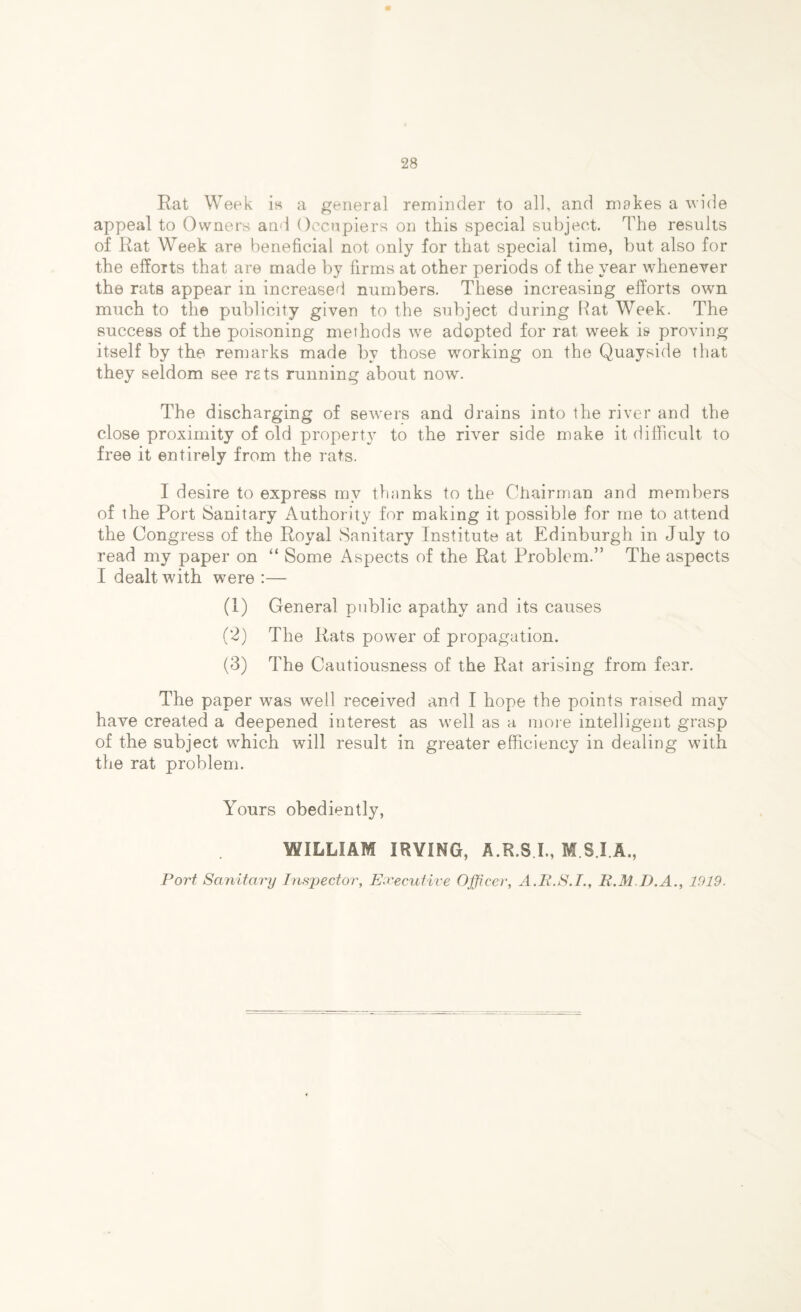 Rat Week is a general reminder to all, and makes a wide appeal to Owners and Occupiers on this special subject. The results of Rat Week are beneficial not only for that special time, but also for the efforts that are made by firms at other periods of the year whenever the rats appear in increased numbers. These increasing efforts own much to the publicity given to the subject during Rat Week. The success of the poisoning methods we adopted for rat week is proving itself by the remarks made by those working on the Quayside that they seldom see rets running about now. The discharging of sewers and drains into the river and the close proximity of old property to the river side make it difficult to free it entirely from the rats. I desire to express mv thanks to the Chairman and members of the Port Sanitary Authority for making it possible for me to attend the Congress of the Royal Sanitary Institute at Edinburgh in July to read my paper on “ Some Aspects of the Rat Problem.” The aspects I dealt with were :— (1) General public apathy and its causes (2) The Rats power of propagation. (3) The Cautiousness of the Rat arising from fear. The paper was well received and I hope the points raised may have created a deepened interest as well as a more intelligent grasp of the subject which will result in greater efficiency in dealing with the rat problem. Yours obediently, WILLIAM IRVING, A.R.SX, M.S.I.A., Port Sanitary Inspector, Executive Officer, A.P.S.I., R.M D.A., 1919.