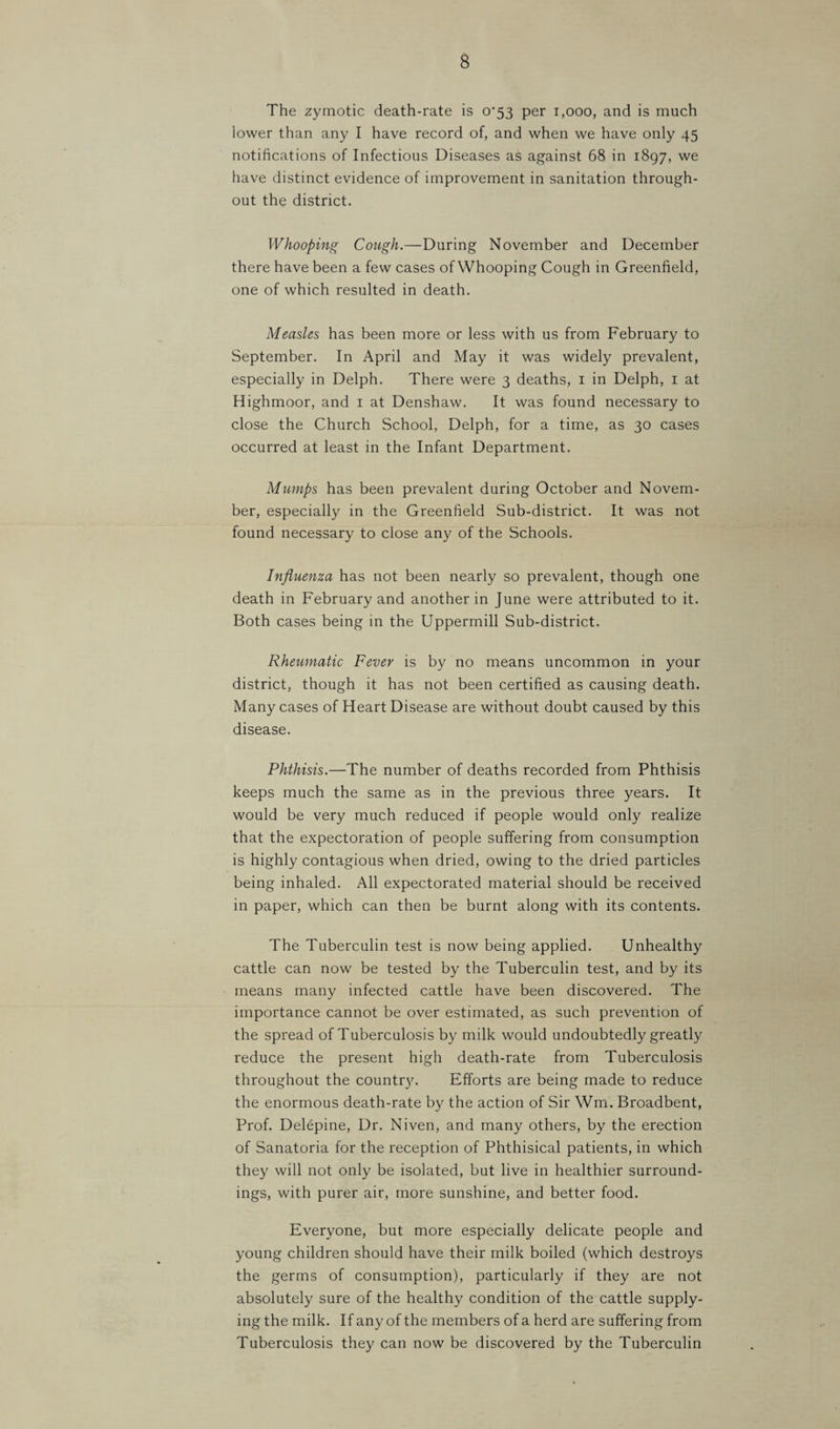 The zymotic death-rate is 0*53 per 1,000, and is much lower than any I have record of, and when we have only 45 notifications of Infectious Diseases as against 68 in 1897, we have distinct evidence of improvement in sanitation through¬ out the district. Whooping Cough.—During November and December there have been a few cases of Whooping Cough in Greenfield, one of which resulted in death. Measles has been more or less with us from February to September. In April and May it was widely prevalent, especially in Delph. There were 3 deaths, i in Delph, i at Highmoor, and i at Denshaw. It was found necessary to close the Church School, Delph, for a time, as 30 cases occurred at least in the Infant Department. Mumps has been prevalent during October and Novem¬ ber, especially in the Greenfield Sub-district. It was not found necessary to close any of the Schools. Influenza has not been nearly so prevalent, though one death in February and another in June were attributed to it. Both cases being in the Uppermill Sub-district. Rheumatic Fever is by no means uncommon in your district, though it has not been certified as causing death. Many cases of Heart Disease are without doubt caused by this disease. Phthisis.—The number of deaths recorded from Phthisis keeps much the same as in the previous three years. It would be very much reduced if people would only realize that the expectoration of people suffering from consumption is highly contagious when dried, owing to the dried particles being inhaled. All expectorated material should be received in paper, which can then be burnt along with its contents. The Tuberculin test is now being applied. Unhealthy cattle can now be tested by the Tuberculin test, and by its means many infected cattle have been discovered. The importance cannot be over estimated, as such prevention of the spread of Tuberculosis by milk would undoubtedly greatly reduce the present high death-rate from Tuberculosis throughout the country. Efforts are being made to reduce the enormous death-rate by the action of Sir Wm. Broadbent, Prof. Delepine, Dr. Niven, and many others, by the erection of Sanatoria for the reception of Phthisical patients, in which they will not only be isolated, but live in healthier surround¬ ings, with purer air, more sunshine, and better food. Everyone, but more especially delicate people and young children should have their milk boiled (which destroys the germs of consumption), particularly if they are not absolutely sure of the healthy condition of the cattle supply¬ ing the milk. If any of the members of a herd are suffering from Tuberculosis they can now be discovered by the Tuberculin