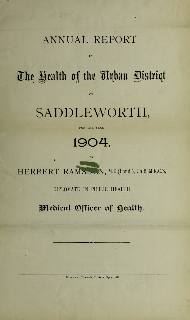 ANNUAL REPORT ON SADDLEWORTH, FOR THE YEAR 1904. BY • ___ HERBERT RaS^WN, M.D.(Lond,), Ch.B..M.R.C.S, DIPLOMATE IN PUBLIC HEALTH, pleMcal CDfficer of geoltij. Moore and Edwards, Printers, Uppermill.