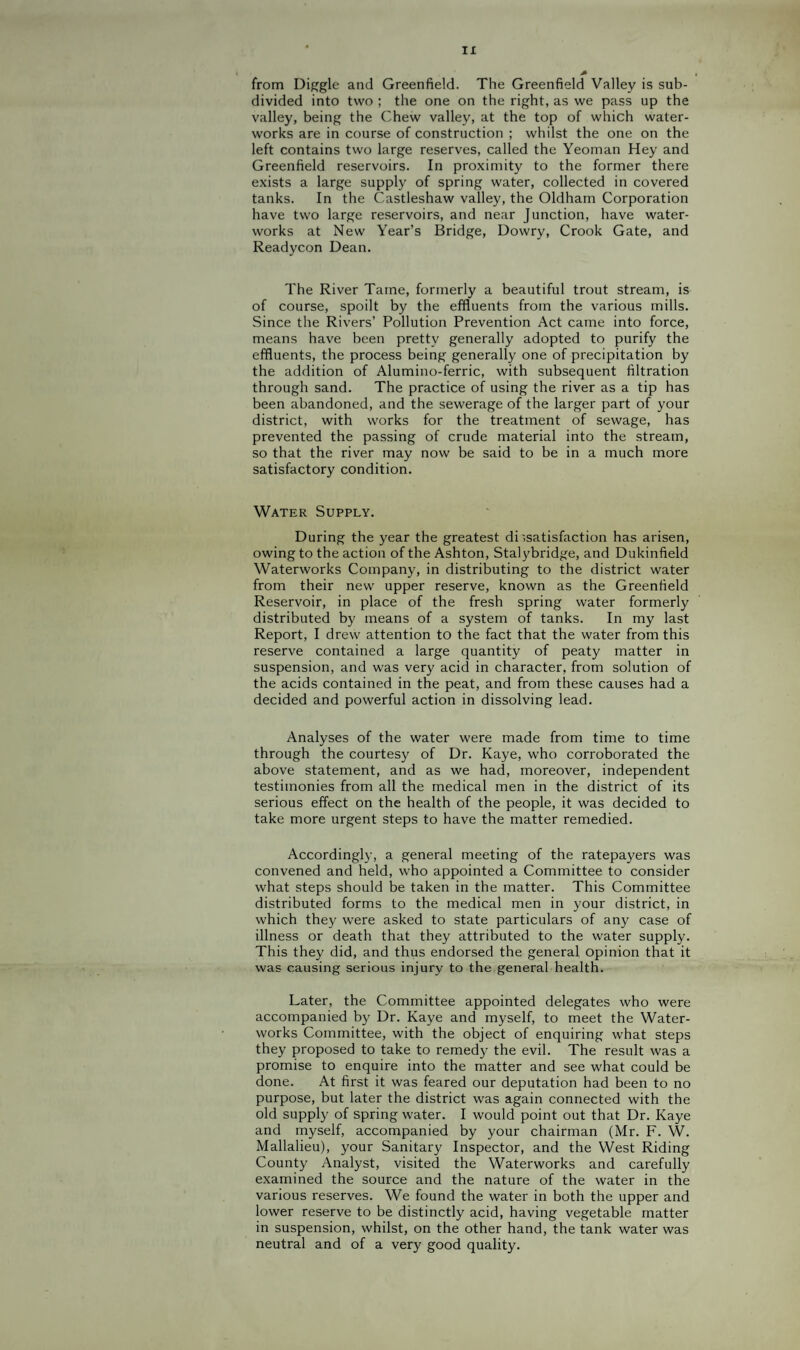 from Dip^gle and Greenfield. The Greenfield Valley is sub¬ divided into two ; the one on the right, as we pass up the valley, being the Chew valley, at the top of which water¬ works are in course of construction ; whilst the one on the left contains two large reserves, called the Yeoman Hey and Greenfield reservoirs. In proximity to the former there exists a large supply of spring water, collected in covered tanks. In the Castleshaw valley, the Oldham Corporation have two large reservoirs, and near Junction, have water¬ works at New Year’s Bridge, Dowry, Crook Gate, and Readycon Dean. The River Tame, formerly a beautiful trout stream, is of course, spoilt by the effluents from the various mills. Since the Rivers’ Pollution Prevention Act came into force, means have been pretty generally adopted to purify the effluents, the process being generally one of precipitation by the addition of Alumino-ferric, with subsequent filtration through sand. The practice of using the river as a tip has been abandoned, and the sewerage of the larger part of your district, with works for the treatment of sewage, has prevented the passing of crude material into the stream, so that the river may now be said to be in a much more satisfactory condition. Water Supply. During the year the greatest dissatisfaction has arisen, owing to the action of the Ashton, Stalybridge, and Dukinfield Waterworks Company, in distributing to the district water from their new upper reserve, known as the Greenfield Reservoir, in place of the fresh spring water formerly distributed by means of a system of tanks. In my last Report, I drew attention to the fact that the water from this reserve contained a large quantity of peaty matter in suspension, and was very acid in character, from solution of the acids contained in the peat, and from these causes had a decided and powerful action in dissolving lead. Analyses of the water were made from time to time through the courtesy of Dr. Kaye, who corroborated the above statement, and as we had, moreover, independent testimonies from all the medical men in the district of its serious effect on the health of the people, it was decided to take more urgent steps to have the matter remedied. Accordingly, a general meeting of the ratepayers was convened and held, who appointed a Committee to consider what steps should be taken in the matter. This Committee distributed forms to the medical men in your district, in which they were asked to state particulars of any case of illness or death that they attributed to the water supply. This they did, and thus endorsed the general opinion that it was causing serious injury to the general health. Later, the Committee appointed delegates who were accompanied by Dr. Kaye and myself, to meet the Water¬ works Committee, with the object of enquiring what steps they proposed to take to remedy the evil. The result was a promise to enquire into the matter and see what could be done. At first it was feared our deputation had been to no purpose, but later the district was again connected with the old supply of spring water. I would point out that Dr. Kaye and myself, accompanied by your chairman (Mr. F. W. Mallalieu), your Sanitary Inspector, and the West Riding County Analyst, visited the Waterworks and carefully examined the source and the nature of the water in the various reserves. We found the water in both the upper and lower reserve to be distinctly acid, having vegetable matter in suspension, whilst, on the other hand, the tank water was neutral and of a very good quality.