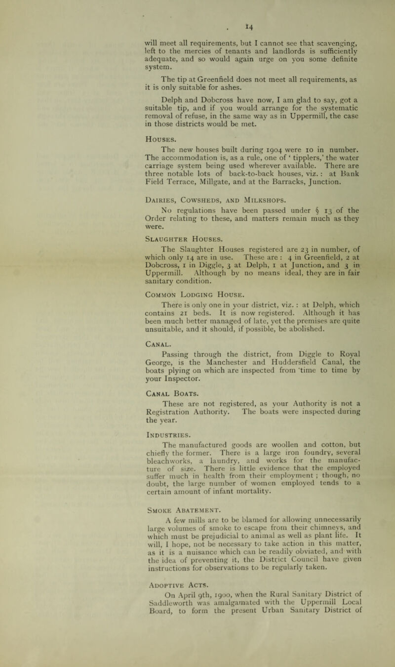 will meet all requirements, but I cannot see that scavenj^^ing, left to the mercies of tenants and landlords is sufficiently adequate, and so would again urge on you some definite system. The tip at Greenfield does not meet all requirements, as it is only suitable for ashes. Delph and Dobcross have now, I am glad to say, got a suitable tip, and if you would arrange for the systematic removal of refuse, in the same way as in Uppermill, the case in those districts would be met. Houses. The new houses built during 1904 were 10 in number. The accommodation is, as a rule, one of ‘ tipplers,’ the water carriage system being used wherever available. There are three notable lots of back-to-back houses, viz. : at Bank Field Terrace, Millgate, and at the Barracks, Junction. Dairies, Cowsheds, and Milkshops. No regulations have been passed under § 13 of the Order relating to these, and matters remain much as they were. Slaughter Houses. The Slaughter Houses registered are 23 in number, of which only 14 are in use. These are : 4 in Greenfield, 2 at Dobcross, i in Diggle, 3 at Delph, i at Junction, and 3 in Uppermill. Although by no means ideal, they are in fair sanitary condition. Common Lodging House. There is only one in your district, viz. : at Delph, which contains 21 beds. It is now registered. Although it has been much better managed of late, yet the premises are quite unsuitable, and it should, if possible, be abolished. Canal. Passing through the district, from Diggle to Royal George, is the Manchester and Huddersfield Canal, the boats plying on which are inspected from 'time to time by your Inspector. Canal Boats. These are not registered, as your Authority is not a Registration .Authority. The boats were inspected during the year. Industries. The manufactured goods are woollen and cotton, but chiefly the former. There is a large iron foundry, several bleachworks, a laundry, and works for the manufac¬ ture of size. There is little evidence that the employed suffer much in health from their employment ; though, no doubt, the large number of women employed tends to a certain amount of infant mortality. Smoke Abatement. A few mills are to be blamed for allowing unnecessarily large volumes of smoke to escape from their chimneys, and which must be prejudicial to animal as well as plant life. It will, I hope, not be necessary to take action in this matter, as it is a nuisance which can be readily obviated, and with the idea of preventing it, the District Council have given instructions for observations to be regularly taken. .Adoptive Acts. On .April gth, igoo, when the Rural Sanitary District of Saddleworth was amalgamated with the Uppermill Local Board, to form the present Urban Sanitary District of