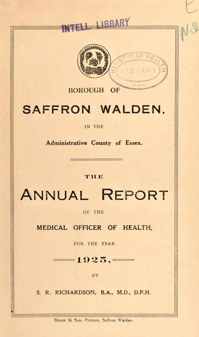 fflTEU -■ SAFFRON WALDEN, IN THE Administrative County of Essex. THE Annual Report OF THE MEDICAL OFFICER OF HEALTH, FOR THE YEAR — 19 *£ 5, — BY S. R. RICHARDSON, B.A., M.D., D.P.H.