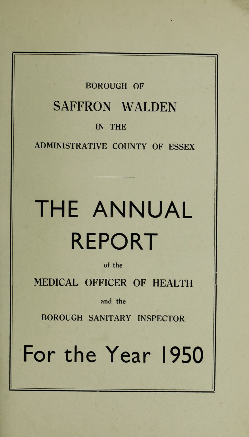 BOROUGH OF SAFFRON WALDEN IN THE ADMINISTRATIVE COUNTY OF ESSEX THE ANNUAL REPORT of the MEDICAL OFFICER OF HEALTH and the BOROUGH SANITARY INSPECTOR