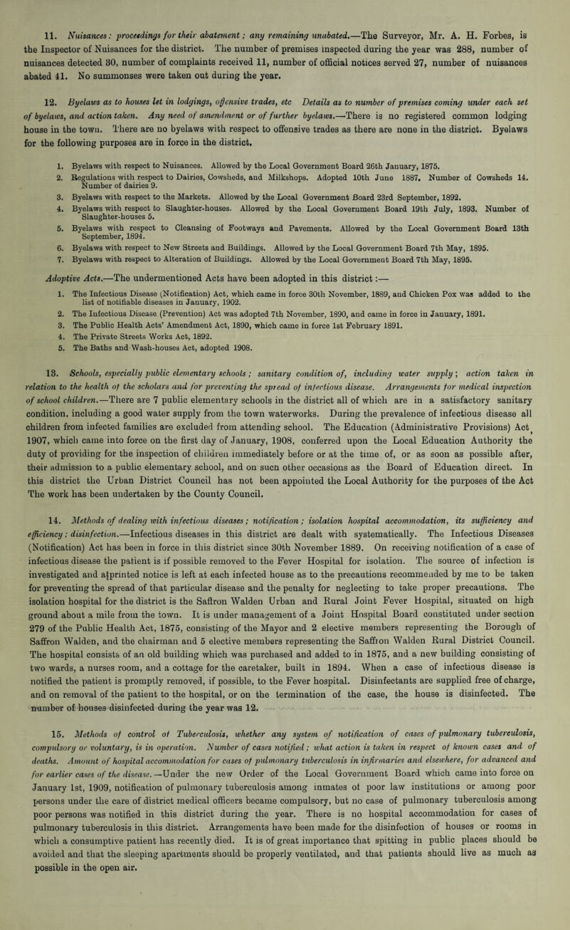 the Inspector of Nuisances for the district. The number of premises inspected during the year was 288, number of nuisances detected 30, number of complaints received 11, number of official notices served 27, number of nuisances abated 41. No summonses were taken out during the year. 12. Byelaws as to houses let in lodgings, offensive trades, etc Details as to number of premises coming under each set of byelaws, and action taken. Any need of amendment or of further byelaws.—There is no registered common lodging house in the town. There are no byelaws with respect to offensive trades as there are none in the district. Byelaws for the following purposes are in force in the district. 1. Byelaws with respect to Nuisances. Allowed by the Local Government Board 26th January, 1875. 2. Regulations with respect to Dairies, Cowsheds, and Milkshops. Adopted 10th June 1887. Number of Cowsheds 14. Number of dairies 9. 3. Byelaws with respect to the Markets. Allowed by the Local Government Board 23rd September, 1892. 4. Byelaws with respect to Slaughter-houses. Allowed by the Local Government Board 19th July, 1893. Number of Slaughter-houses 5. 5. Byelaws with respect to Cleansing of Footways and Pavements. Allowed by the Local Government Board 13th September, 1894. 6. Byelaws with respect to New Streets and Buildings. Allowed by the Local Government Board 7th May, 1895. 7. Byelaws with respect to Alteration of Buildings. Allowed by the Local Government Board 7th May, 1895. Adoptive Acts.—The undermentioned Acts have been adopted in this district:— 1. The Infectious Disease (Notification) Act, which came in force 30th November, 1889, and Chicken Pox was added to the list of notifiable diseases in January, 1902. 2. The Infectious Disease (Prevention) Act was adopted 7th November, 1890, and came in force in January, 1891. 3. The Public Health Acts’ Amendment Act, 1890, which came in force 1st February 1891. 4. The Private Streets Works Act, 1892. 5. The Baths and Wash-houses Act, adopted 1908. 13. Schools, especially public elementary schools; sanitary condition of, including water supply ; action taken in relation to the health of the scholars and for preventing the spread of infectious disease. Arrangements for medical inspection of school children.—There are 7 public elementary schools in the district all of which are in a satisfactory sanitary condition, including a good water supply from the town waterworks. During the prevalence of infectious disease all children from infected families are excluded from attending school. The Education (Administrative Provisions) Act( 1907, which came into force on the first day of January, 1908, conferred upon the Local Education Authority the duty of providing for the inspection of children immediately before or at the time of, or as soon as possible after, their admission to a public elementary school, and on such other occasions as the Board of Education direct. In this district the Urban District Council has not been appointed the Local Authority for the purposes of the Act The work has been undertaken by the County Council. 14. Methods of dealing with infectious diseases; notification; isolation hospital accommodation, its sufficiency and efficiency; disinfection.—Infectious diseases in this district are dealt with systematically. The Infectious Diseases (Notification) Act has been in force in this district since 30th November 1889. On receiving notification of a case of infectious disease the patient is if possible removed to the Fever Hospital for isolation. The source of infection is investigated and aiprmted notice is left at each infected house as to the precautions recommended by me to be taken for preventing the spread of that particular disease and the penalty for neglecting to take proper precautions. The isolation hospital for the district is the Saffron Walden Urban and Rural Joint Fever Hospital, situated on high ground about a mile from the town. It is under management of a Joint Hospital Board constituted under section 279 of the Public Health Act, 1875, consisting of the Mayor and 2 elective members representing the Borough of Saffron Walden, and the chairman and 5 elective members representing the Saffron Walden Rural District Council. The hospital consists of an old building which was purchased and added to in 1875, and a new building consisting of two wards, a nurses room, and a cottage for the caretaker, built in 1894. When a case of infectious disease is notified the patient is promptly removed, if possible, to the Fever hospital. Disinfectants are supplied free of charge, and on removal of the patient to the hospital, or on the termination of the case, the house is disinfected. The number of houses disinfected during the year was 12. 15. Methods of control of Tuberculosis, whether any system of notification of cases of pulmonary tuberculosis, compulsory or voluntary, is in operation. Number of cases notified; what action is taken in respect of known cases and of deaths. Amount of hospital accommodation for cases of pulmonary tuberculosis in infirmaries and elsewhere, for advanced and for earlier cases of the disease. —Under the new Order of the Local Government Board which came into force on January 1st, 1909, notification of pulmonary tuberculosis among inmates of poor law institutions or among poor persons under the care of district medical officers became compulsory, but no case of pulmonary tuberculosis among poor persons was notified in this district during the year. There is no hospital accommodation for cases of pulmonary tuberculosis in this district. Arrangements have been made for the disinfection of houses or rooms in which a consumptive patient has recently died. It is of great importance that spitting in public places should be avoided and that the sleeping apartments should be properly ventilated, aud that patients should live as much as possible in the open air.