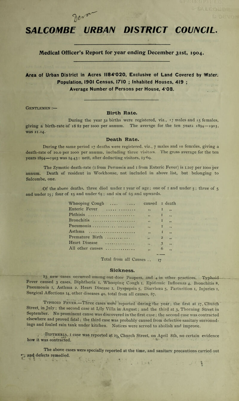 1)^ SALCOMBE URBAN DISTRICT COUNCIL. Medical Officer’s Report for year ending December 31st, 1904. Area of Urban District in Acres 1184*020. Exclusive of Land Covered by Water. Population, 1901 Census, 1710 ; Inhabited Houses, 419 ; Average Number of Persons per House, 4*08. Gentlemen :— Birth Rate. During the year 32 births were registered, viz., 17 males and 15 females, giving a birth-rate of 18 82 per 1000 per annum. The average for the ten years 1894.—1903, was 21.14. Death Rate. During the same period 17 deaths were registered, viz., 7 males and 10 females, giving a death-rate of 10.o per 1000 per annum, including three visitors. 'I'he gross average for the ten years 1894—1903 was 14.43 • nett, after deducting visitors, I3‘69- The Zymotic death-rate (ifrom Pertu.ssis and i from Enteric Fever) is 1.107 per 1000 per annum. Death of resident in Workhouse, not included in above list, but belonging to Salcombe, one. Of the above deaths, three died under i year of age; one of i and under 5 ; three of 5 and under 15 ; four of 25 and under 65 ; and six of 65 and upwards. Whooping Cough Enteric Fever Phthisis . Bronchitis . Pneumonia. Asthma . Premature Birth Heart Disease All other causes caused i death .. I I ., I M I I ,, 2 Total from all Causes ., 17 Sickness. 83 new cases occurred among out-door Paupers, and 4 in other practices. Typhoid- Fever caused 3 cases. Diphtheria i, Whooping Cough i. Epidemic Influenza 4, Bronchitis 8, Pneumonia i. Asthma 2. Heart Disease i. Dy.spepsia 5, Diarrhcea 5, Parturition i. Injuries i. Surgical Affections 14, other diseases 40, total from all causes, 87. Typhoid Fever.—Three cases were''reported during the year; the first at 17, Church ’ Street, in July ; the second case at Lily Villa in August; and the third at 3, Thorning Street in September. No prominent cause was discovered in the first case ; the second case was contracted elsewhere and proved fatal; the third case was probably caused from defective sanitary surround¬ ings and fouled rain tank under kitchen. Notices were served to abolish and improve. / ■. Dipxheria, I case was^reported at 19, Church Street, on April 8th, no certain evidence how it was contracted. ' l The above cases were specially reported at the time, and sanitary precautions carried out an4 defects remedied. f . ...- ■' c