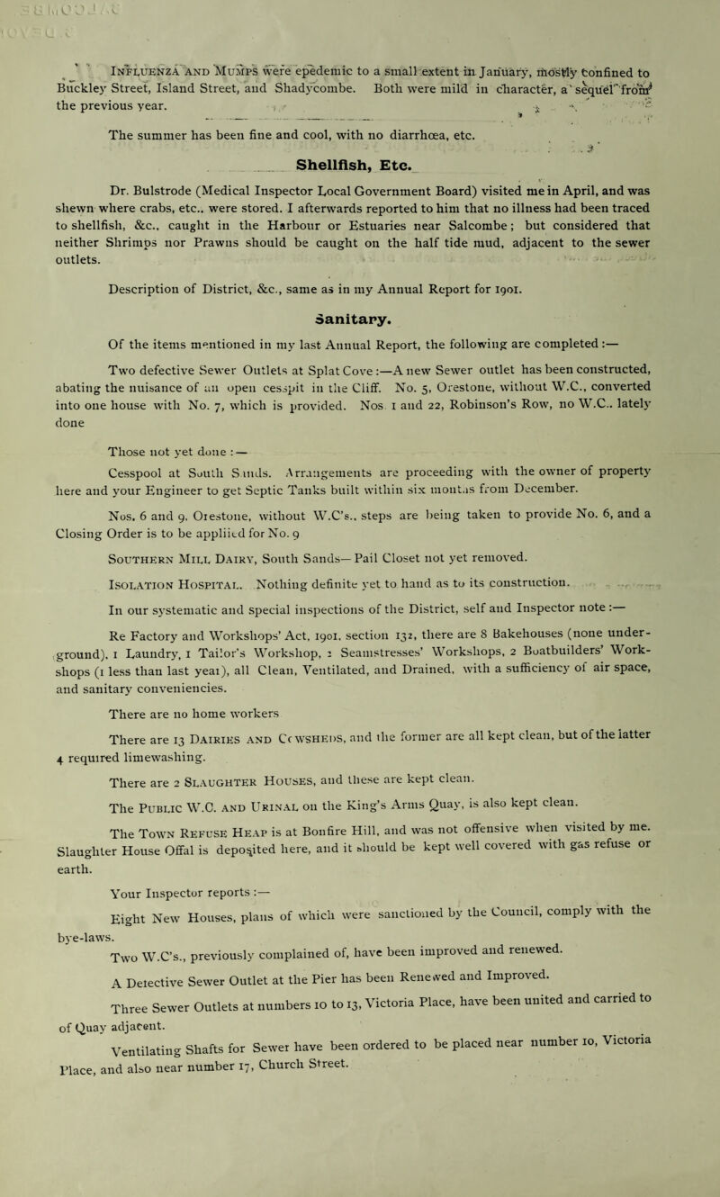 Influenza AND Mumps were epedemic to a small extent in. January, itios^y tonfined to Buckley Street, Island Street, and Shadycombe. Both were mild in character, a'sequ^rfro'r^ the previous year. i ■' i ^ .. _ _ • The summer has been fine and cool, with no diarrhoea, etc. Shellfish, Etc._ Dr. Bulstrode (Medical Inspector Local Government Board) visited mein April, and was shewn where crabs, etc., were stored. I afterwards reported to him that no illness had been traced to shellfish, &c.. caught in the Harbour or Estuaries near Salcombe; but considered that neither Shrimps nor Prawns should be caught on the half tide mud, adjacent to the sewer outlets. Description of District, &c., same as in my Annual Report for 1901. Sanitapy. Of the items mentioned in my last Annual Report, the following are completed :— Two defective Sewer Outlets at Splat Cove:—Anew Sewer outlet has been constructed, abating the nuisance of an open cesspit in the Cliff. No. 5, Orestone, without W.C., converted into one house with No. 7, which is provided. Nos i and 22, Robinson’s Row, no W.C.. latel}' done Those not yet done : — Cesspool at South S inds. Arrangements are proceeding with the owner of property' here and your Engineer to get Septic Tanks built within six mont.is from December. Nos. 6 and 9. Orestone, without W.C’s.. steps are being taken to provide No. 6, and a Closing Order is to be appliitd for No. 9 Southern Mill D.airy, South Sands—Pail Closet not yet removed. Isolation Hospital. Nothing definite yet to hand as to its construction. In our sj’stematic and special inspections of the District, self and Inspector note : Re Factory and Workshops’ Act, 1901, section 132, there are 8 Bakehouses (none under- ,ground), i Laundry, i Tailor’s Workshop, : Seamstresse.s’ Workshops, 2 Boatbuilders’ Work¬ shops (i le.ss than last yeai), all Clean, Ventilated, and Drained, with a sufficiency of air space, and sanitary conveniencies. There are no home workers There are 13 Dairies and Ccwsheds, and the former are all kept clean, but of the latter 4 required limewashing. There are 2 Slaughter Houses, and these are kept clean. The Public W.O. and Urin.al on the King’s Anns Quay, is also kept clean. The Town Refuse Heap is at Bonfire Hill, and was not offensive when visited by me. Slaughter House Offal is deposited here, and it should be kept well covered with gas refuse or earth. Your Inspector reports :— Eight New Houses, plans of which were sanctioned by the Council, comply with the bye-laws. Two W.C’s., previously complained of, have been improved and renewed. A Detective Sewer Outlet at the Pier has been Renewed and Improved. Three Sewer Outlets at numbers 10 to 13, Victoria Place, have been united and carried to of Quay adjacent. Ventilating Shafts for Sewer have been ordered to be placed near number 10, Victoria Place, and also near number 17, Church Street.